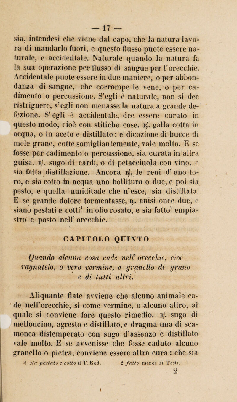 sia, intendesi che viene dal capo, che la natura lavo¬ ra di mandarlo fuori, e questo (lusso puote essere na¬ turale, e accidentale. Naturale quando la natura fa la sua operazione per flusso di sangue per l’orecchie. Accidentale puote essere in due maniere, o per abbon¬ danza di sangue, che corrompe le vene, o per ca¬ dimento o percussione. S’egli è naturale, non si dee ristrignere, s’egli non menasse la natura a grande de¬ fezione. 8’ egli è accidentale, dee essere curato in questo modo, cioè con, stitiche cose, galla cotta in acqua, o in aceto e distillato : e dicozione di bucce di mele grane, cotte somigliantemente, vale molto. E se fosse per cadimento o percussione, sia curata in altra guisa, r). sugo di cardi, o di petacciuola con vino, e sia fatta distillazione. Ancora 15). le reni d’uno to¬ ro, e sia cotto in acqua una bollitura o due, e poi sia pesto, e quella umiditade che n'esce, sia distillata. E se grande dolore tormentasse, 3). anisi once due, e siano pestati e cotti1 in olio rosato, e sia fatto’ empia¬ lo e posto nell’ orecchie. CAPITOLO QUINTO Quando alcuna cosa cade neW orecchie, cioè ragliatelo, 0 vero vermine, e granello di grano e di tutti altri. Aliquante fiate avviene che alcuno animale ca¬ de nell’orecchie, sì come vermine, 0 alcuno altro, al quale si conviene fare questo rimedio, vj. sugo di melloncino, agresto e distillato, e dragma una di sca¬ monea distemperato con sugo d’assenzo e distillato vale molto. E se avvenisse che fosse caduto alcuno granello o pietra, conviene essere altra cura : che sia -1 sin pestato e coito il T. Red. 2 fatto manca ai Tcsli. 2 k