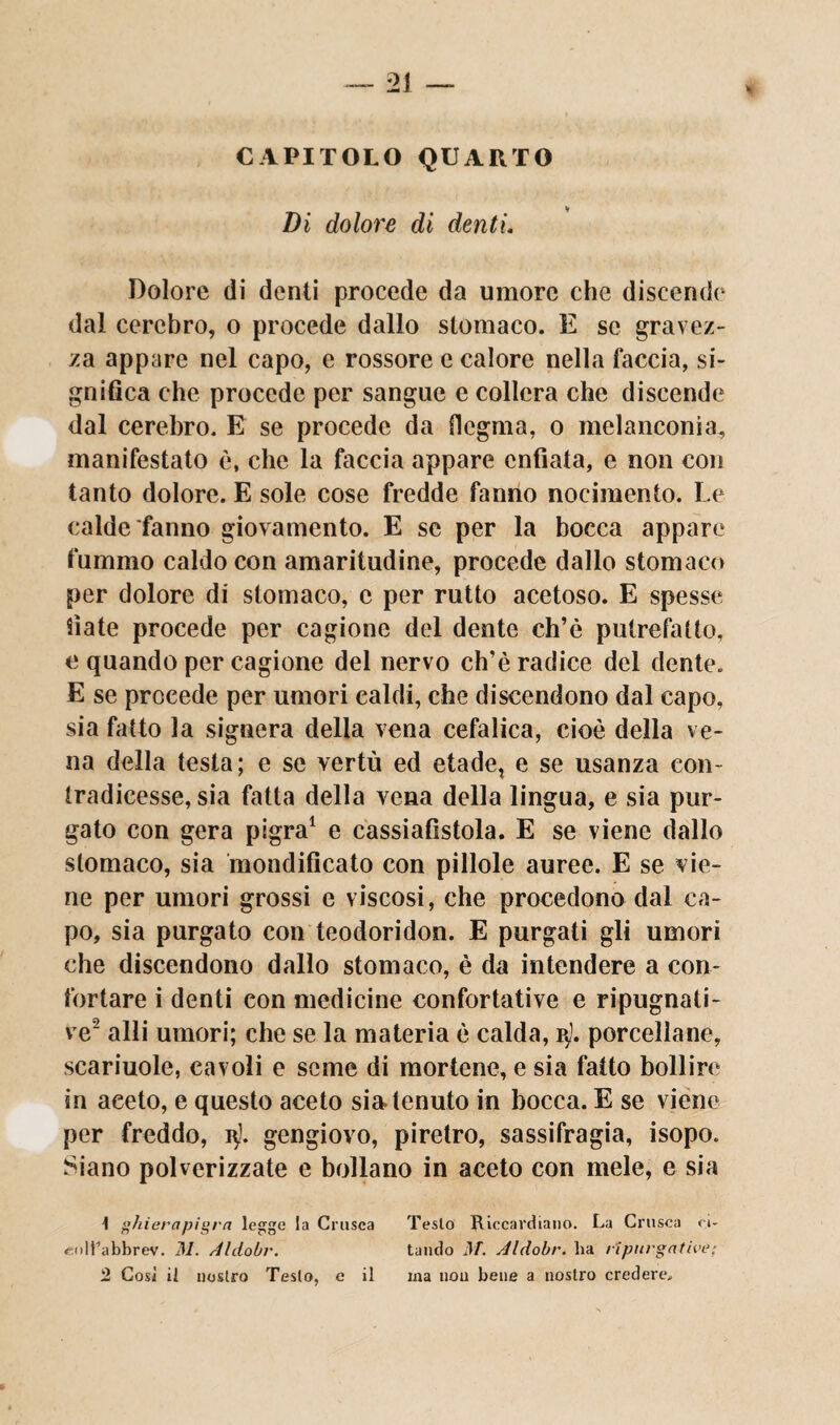 CAPITOLO QUARTO Di dolore di denti Dolore di denti procede da umore che discende dal cercbro, o procede dallo stomaco. E se gravez¬ za appare nel capo, e rossore e calore nella faccia, si¬ gnifica che procede per sangue e collera che discende dal cerebro. E se procede da fiegma, o melanconia, manifestato è, che la faccia appare enfiata, e non con tanto dolore. E sole cose fredde fanno nocimento. Le calde fanno giovamento. E se per la bocca appare fummo caldo con amaritudine, procede dallo stomaco per dolore di stomaco, c per rutto acetoso. E spesse fiate procede per cagione del dente ch’è putrefatto, e quando per cagione del nervo ch’è radice del dente. E se procede per umori caldi, che discendono dal capo, sia fatto la signora delia vena cefalica, cioè della ve¬ na della testa; e se vertù ed etadet e se usanza eon- tradicesse, sia fatta della vena della lingua, e sia pur¬ gato con gera pigra1 e cassiafistola. E se viene dallo stomaco, sia mondificato con pillole auree. E se vie¬ ne per umori grossi e viscosi, che procedono dal ca¬ po, sia purgato con teodoridon. E purgati gli umori che discendono dallo stomaco, è da intendere a con¬ fortare i denti con medicine confortative e ripugnati- ve2 alli umori; che se la materia è calda, bj. porcellane, scariuolc, cavoli e seme di mortene, e sia fatto bollire in aceto, e questo aceto sia»tenuto in bocca. E se viene per freddo, i^. gengiovo, piretro, sassifragia, isopo. Siano polverizzate e bollano in aceto con mele, e sia 1 ghierapigra legge la Crusca Testo Jliecardiaiio. La Crusca ci- cnlfabbrev. M. Aldobr. tando M. Aldobr. ha ripurgative;