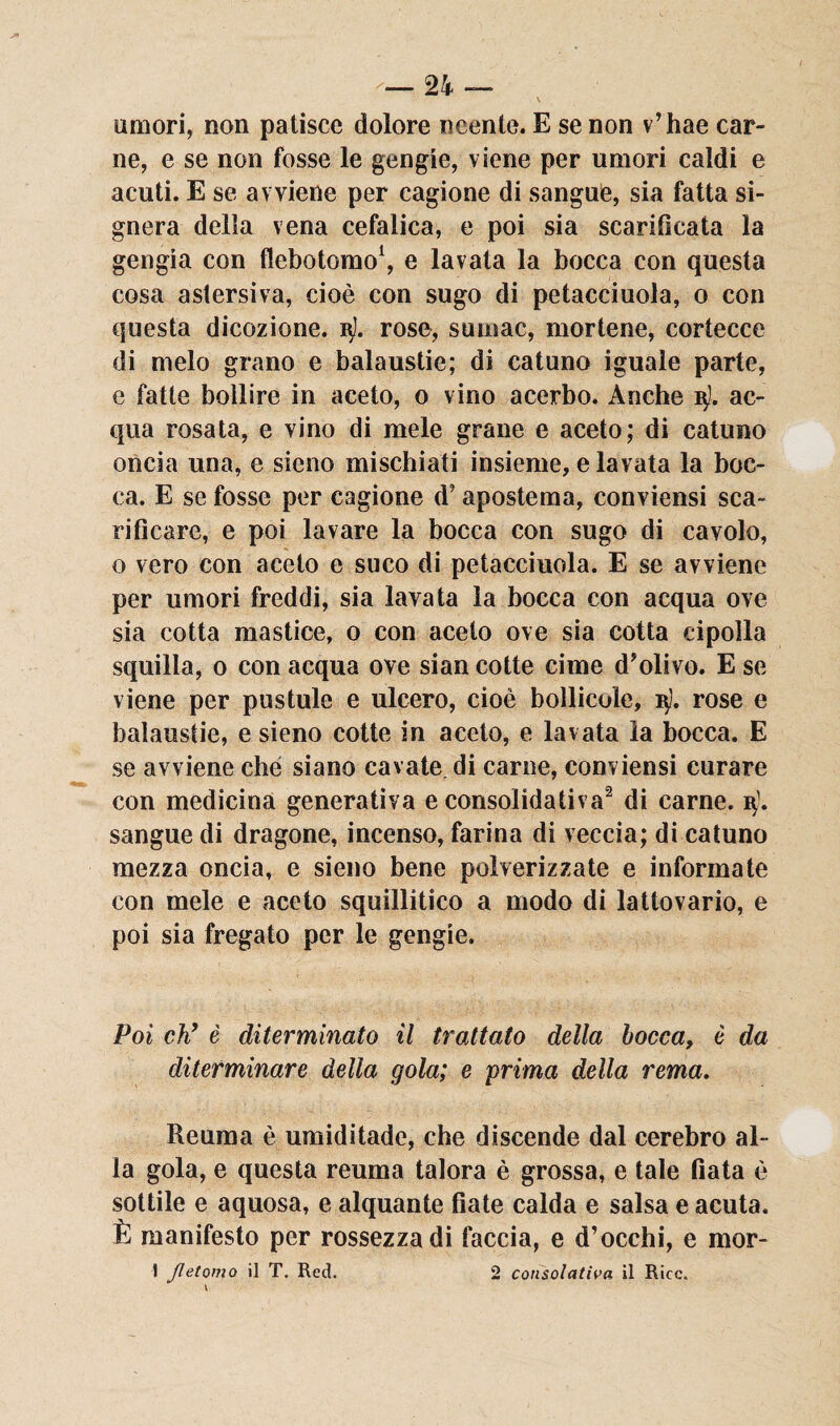 amori, non patisce dolore neente. E se non v’hae car¬ ne, e se non fosse le gengie, viene per umori caldi e acuti. E se avviene per cagione di sangue, sia fatta si- gnera della vena cefalica, e poi sia scarificata la gengia con flebotomo1, e lavata la bocca con questa cosa astersiva, cioè con sugo di petacciuola, o con questa dicozione. b). rose, sumac, mortene, cortecce di melo grano e balaustie; di catuno iguale parte, e fatte bollire in aceto, o vino acerbo. Anche 15J. ac¬ qua rosata, e vino di mele grane e aceto; di catuno oncia una, e sieno mischiati insieme, e lavata la boc¬ ca. E se fosse per cagione d’apostema, conviensi sca¬ rificare, e poi lavare la bocca con sugo di cavolo, o vero con aceto e suco di petacciuola. E se avviene per umori freddi, sia lavata la bocca con acqua ove sia cotta mastice, o con aceto ove sia cotta cipolla squilla, o con acqua ove sian cotte cime d’olivo. E se viene per pustule e ulcero, cioè bollicele, i$ì. rose e balaustie, e sieno cotte in aceto, e lavata la bocca. E se avviene che siano cavate di carne, conviensi curare con medicina generativa e consolidativa2 di carne. sangue di dragone, incenso, farina di veccia; di catuno mezza oncia, e sieno bene polverizzate e informate con mele e aceto squillitico a modo di lattovario, e poi sia fregato per le gengie. Poi eh’ è diterminato il trattato della bocca, è da diterminare della gola; e prima della rema. Reuma è umiditade, che discende dal cerebro al¬ la gola, e questa reuma talora è grossa, e tale fiata è sottile e aquosa, e alquante fiate calda e salsa e acuta. È manifesto per rossezza di faccia, e d’occhi, e mor- I Jletomo il T. Red. 2 consolativa il Rice.