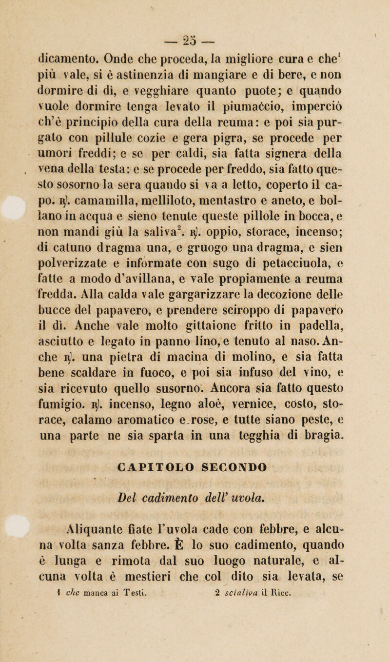 dicamento. Onde che proceda, la migliore cura e che1 più vale, si è astinenzia di mangiare e di bere, e non dormire di dì, e vegghiare quanto puote; c quando vuole dormire tenga levato il piumaccio, imperciò eh’è principio della cura della reuma: e poi sia pur¬ gato con pillale cozie e gera pigra, se procede per umori freddi; e se per caldi, sia fatta signera della vena della testa: c se procede per freddo, sia fatto que¬ sto sosorno la sera quando si va a letto, coperto il ca¬ po. q). camamilla, melliloto, mentastro e aneto, e bol¬ lano in acqua e sieno tenute queste pillole in bocca, e non mandi giù la saliva2, u). oppio, storace, incenso; di catuno dragma una, e gruogo una dragma, e sieri polverizzate e informate con sugo di petacciuola, e fatte a modo d’avillana, e vale propiamente a reuma fredda. Alla calda vale gargarizzare la decozione delle bucce del papavero, e prendere sciroppo di papavero il dì. Anche vale molto gittaione fritto in padella, asciutto e legato in panno lino, e tenuto al naso. An¬ che b). una pietra di macina di molino, e sia fatta bene scaldare in fuoco, e poi sia infuso del vino, e sia ricevuto quello susorno. Ancora sia fatto questo fumigio. i$). incenso, legno aloè, vernice, costo, sto¬ race, calamo aromatico e.rose, e tutte siano peste, e una parte ne sia sparta in una tegghia di bragia. CAPITOLO SECONDO Del cadimento dell’ avola. Aliquante fiate l’u vola cade con febbre, e alcu¬ na volta sanza febbre. È lo suo cadimento, quando è lunga e rimota dal suo luogo naturale, e al¬ cuna volta è mestieri che col dito sia levata, se \ che manca ai Testi. 2 scialila il Ricc.