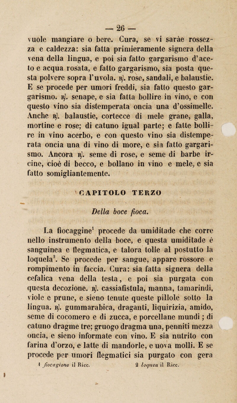 vuole mangiare o bere. Cura, se vi saràe rossez¬ za e caldezza: sia falla primieramente signora della vena della lingua, e poi sia fallo gargarismo d’ace¬ to e acqua rosata, e fatto gargarismo, sia posta que¬ sta polvere sopra l’uvola. rose, sandali, e balaustie. E se procede per umori freddi, sia fatto questo gar¬ garismo. 15). senape, e sia fatta bollire in vino, e con questo vino sia distemperata oncia una d’ossimelle. Anche i$l. balaustie, cortecce di mele grane, galla, mortine e rose; di catuno igual parte; e fatte bolli¬ re in vino acerbo, e con questo vino sia distempe¬ rata oncia una di vino di more, c sia fatto gargari¬ smo. Ancora ijJ. seme di rose, e seme di barbe ir¬ eine, cioè di becco, e bollano in vino e mele, e sia fatto somigliantemente. CAPITOLO TERZO Della boce fioca. La fiocaggine1 procede da umiditade che corre nello instrumento della boce, e questa umiditade è sanguinea e dogmatica, e talora lolle al postutto la loquela2. Se procede per sangue, appare rossore e rompimento in faccia. Cura: sia fatta signera della cefalica vena della testa, e poi sia purgata con questa decozione. vi). cassiafistula, manna, tamarindi, viole e prune, e sieno tenute queste pillole sotto la lingua. i$3. gummarabica, draganti, liquirizia, amido, seme di cocomero e di zucca, e porcellane mundi ; di catuno dragme tre; gruogo dragma una, penniti mezza oncia, e sieno informate con vino. E sia nutrito con farina d’orzo, e latte di mandorle, e uova molli. E se procede per umori flegmatici sia purgalo con gera 1 Jìocagione il Rice. 2 loc/uea il Ricc.