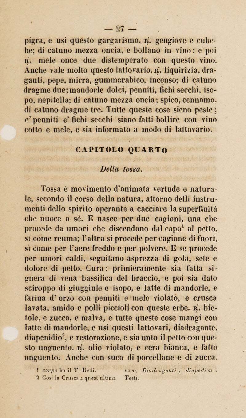 pigra, e usi questo gargarismo, iy. gengiove c cube¬ be; di catuno mezza oncia, e bollano in vino : e poi r1. mele once due distemperato con questo vino. Anche vale molto questo lattovario. vj. liquirizia, dra¬ ganti, pepe, mirra, gummarabico, incenso; di catuno dragme due;mandorle dolci, penniti, fichi secchi, iso- po, nepitella; di catuno mezza oncia; spico, cennamo, di catuno dragme tre. Tutte queste cose sieno peste ; e’penniti e’fichi secchi siano fatti bollire con vino cotto e mele, e sia informato a modo di lattovario. . / CAPITOLO QUARTO Della tossa. Tossa è movimento d’animata vertude e natura¬ le, secondo il corso della natura, attorno delli instru¬ menti dello spirito operante a cacciare la superfluità che nuoce a sè. E nasce per due cagioni, una che procede da umori che discendono dal capo1 al petto, si come reuma; l’altra si procede per cagione di fuori, sì come per l’aere freddo e per polvere. E se procede per umori caldi, seguitano asprezza di gola, sete e dolore di petto. Cura : primieramente sia fatta si- gnera di vena bassilica del braccio, e poi sia dato sciroppo di giuggiule e isopo, e latte di mandorle, e farina d’orzo con penniti e mele violato, e crusca lavata, amido e polli piccioli con queste erbe. iy). bie¬ tole, e zucca, e malva, e tutte queste cose mangi con latte di mandorle, e usi questi lattovari, diadragante. diapenidio2, e restorazione, e sia unto il petto con que¬ sto unguento, nj. olio violato, e cera bianca, e fatto unguento. Anche con suco di porcellane e di zucca. 1 corpo ha il T. Redi. voce. Dictdragnnti , dìapedion i