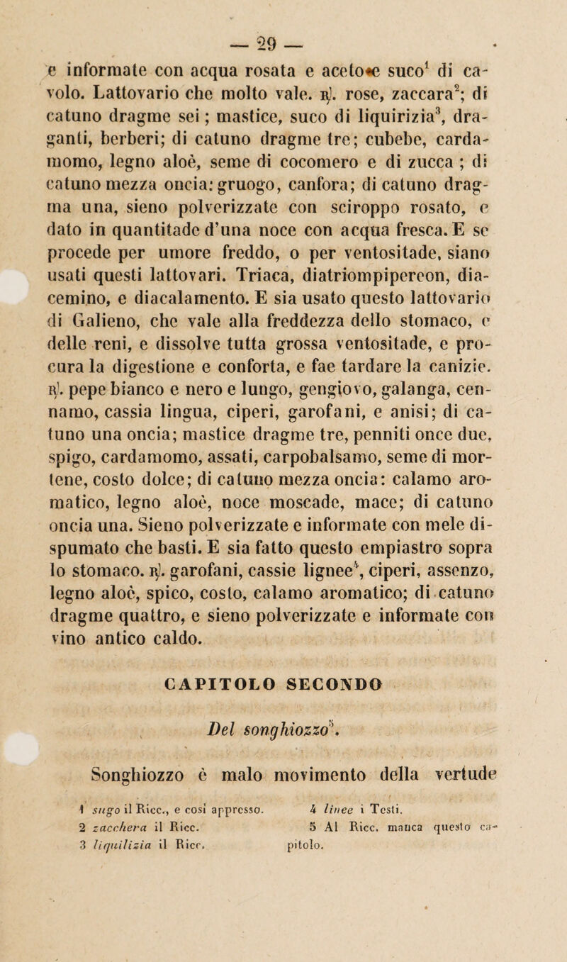 e informate con acqua rosata e acetone suco1 di ca¬ volo. Lattovario che molto vale. n). rose, zaccara2; di catuno dragme sei ; mastice, suco di liquirizia3, dra¬ ganti, berberi; di catuno dragme tre; cubebe, carda¬ momo, legno aloè, seme di cocomero e di zucca ; di catuno mezza oncia: gruogo, canfora; di catuno drag- ma una, sieno polverizzate con sciroppo rosato, e dato in quantitadc d’una noce con acqua fresca. E se procede per umore freddo, o per ventositade, siano usati questi lattovari. Triaca, diatriompipereon, dia- cemino, e diacalamento. E sia usato questo lattovario di Galieno, che vale alla freddezza dello stomaco, e delle reni, e dissolve tutta grossa ventositade, e pro¬ cura la digestione e conforta, e fae tardare la canizie. r1. pepe bianco e nero e lungo, gengiovo, galanga, cen- namo, cassia lingua, ciperi, garofani, e anisi; di ca¬ tuno una oncia; mastice dragme tre, penniti once due, spigo, cardamomo, assati, carpobalsamo, seme di mor¬ tene, costo dolce; di catuno mezza oncia: calamo aro¬ matico, legno aloè, noce moscade, mace; di catuno oncia una. Sieno polverizzate e informate con mele di¬ spumato che basti. E sia fatto questo empiastro sopra lo stomaco. j$. garofani, cassie lignee4, ciperi, assenzo, legno aloè, spico, costo, calamo aromatico; di catuno dragme quattro, e sieno polverizzate e informate con vino antico caldo. CAPITOLO SECONDO Del songhiozzo\ Songhiozzo è malo movimento della vertude \ sugo il Rice,, e così appresso. 4 linee i Testi. 2 zacchera il Rice. 5 Al Rice, malica questo ca~ 3 liquilizia il Ricr. pitolo.