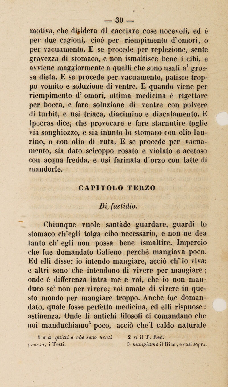 motiva, che dividerà di cacciare cose nocevoìi, ed è per due cagioni, cioè per riempimento d’omori, o per vacuamente. E se procede per replezione, sente gravezza di stomaco, e non Smaltisce bene i cibi, e avviene maggiormente a quelli che sono usati a1 gros¬ sa dieta. E se procede per vacuamente, patisce trop¬ po vomito e soluzione di ventre. E quando viene per riempimento d’ omori, ottima medicina è rigettare per bocca, e fare soluzione di ventre con polvere di turbit, e usi triaca, diacimino e diacalamento. E ìpocras dice, che provocare e fare starnutire toglie via songhiozzo, e sia inunto lo stomaco con olio lau¬ rino, o con olio di ruta. E se procede per varia¬ mento, sia dato sciroppo rosato e violato e acetoso con acqua fredda, e usi farinata d'orzo con latte di mandorle. CAPITOLO TERZO Di, fastidio. Chiunque vuole santade guardare, guardi lo stomaco ch’egli tolga cibo necessario, e non ne dea tanto eh’ egli non possa bene ismaltire. Imperciò che fue domandato Galieno perchè mangiava poco. Ed elli disse: io intendo mangiare, acciò ch’io viva; e altri sono che intendono di vivere per mangiare ; onde è differenza intra me e voi, che io non man¬ duco se2 non per vivere; voi amate di vivere in que¬ sto mondo per mangiare troppo. Anche fue doman¬ dato, quale fosse perfetta medicina, ed elli rispuose : astinenza. Onde li antichi filosofi ci comandano che noi manduchiamo3 poco, acciò che! caldo naturale \ e a quitti e che sono usati grossa, i Testi. 2 si il T. Red. 3 mangiamo il Ricc , e cosi sopra.