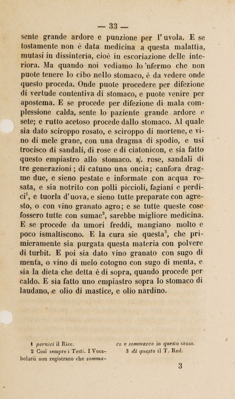 sente grande ardore e punzione per V avola. E se tostamente non è data medicina a questa malattia, mutasi in dissinteria, cioè in escoriazione delle inte¬ riora. Ma quando noi vediamo lo ’nfermo che non puote tenere lo cibo nello stomaco, è da vedere onde questo proceda. Onde puote procedere per difezione di vertude contentiva di stomaco, e puote venire per apostema. E se procede per difezione di mala com¬ plessione calda, sente lo paziente grande ardore e sete; e rutto acetoso procede dallo stomaco. Al quale sia dato sciroppo rosato, e sciroppo di mortene, e vi¬ no di mele grane, con una dragma di spodio, e usi trocisco di sandali, di rose e di ciatonicon, e sia fatto questo empiastro allo stomaco. 15). rose, sandali di tre generazioni ; di catuno una oncia; canfora drag¬ ale due, e sieno pestate e informate con acqua ro¬ sata, e sia notrito con polli piccioli, fagiani e perdi¬ ci1, e tuorla d’uova, e sieno tutte preparate con agre¬ sto, o con vino granato agro; e se tutte queste cose fossero tutte con sumae2, sarebbe migliore medicina. E se procede da umori freddi, mangiano molto e poco ismaltiscono. E la cura sie questa3, che pri¬ mieramente sia purgata questa materia con polvere di turbit. E poi sia dato vino granato con sugo di menta, o vino di melo cotogno con sugo di menta, e sia la dieta che detta è di sopra, quando procede per caldo. E sia fatto uno empiastro sopra lo stomaco di laudano, e olio di mastice, e olio nardino. 1 pernici il Ricc, co e sommacco in queslo senso. 2 Cosi sempre i Testi. IVoca- 3 di questo il T. Red. boiarii non registrano che somma- 3