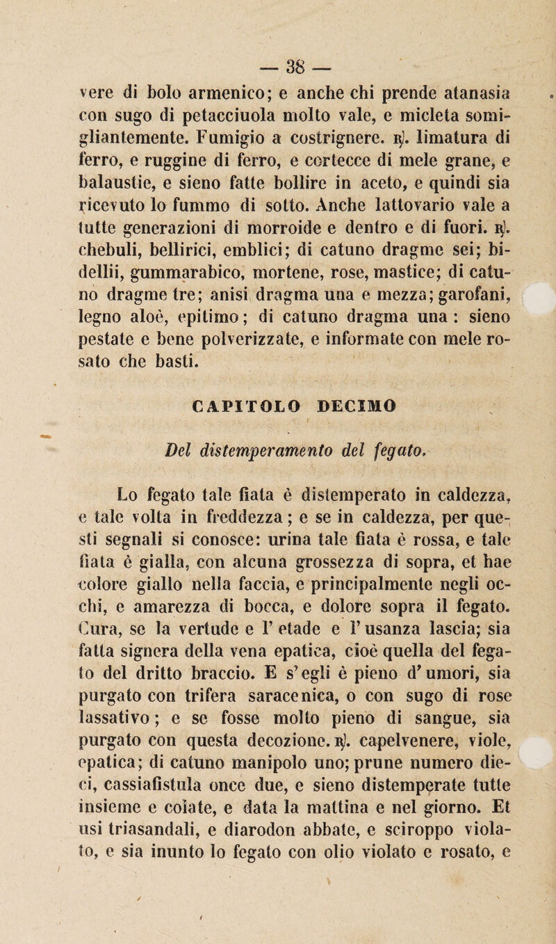 vere di bolo armenico; e anche chi prende atanasia con sugo di petacciuola molto vale, e micleta somi¬ gliantemente. Fumigio a costrignere. limatura di ferro, e ruggine di ferro, e cortecce di mele grane, e balaustie, e sieno fatte bollire in aceto, e quindi sia Ricevuto lo fummo di sotto. Anche lattovario vale a tutte generazioni di morroide e dentro e di fuori. i$). chebuli, beilirici, emblici; di catuno dragme sei; bi- dellii, gummarabico, mortene, rose, mastice; di catu¬ no dragme tre; anisi dragma una e mezza; garofani, legno aloè, epitimo; di catuno dragma una: sieno pestate e bene polverizzate, e informate con mele ro¬ sato che basti. CAPITOLO DECIMO r Del distemperamento del fegato, Lo fegato tale fiata è distemperato in caldezza, e tale volta in freddezza ; e se in caldezza, per que¬ sti segnali si conosce: urina tale fiata è rossa, e tale fiata è gialla, con alcuna grossezza di sopra, et hae colore giallo nella faccia, e principalmente negli oc¬ chi, e amarezza di bocca, e dolore sopra il fegato. Cura, se la vertude e F etade e F usanza lascia; sia fatta signora della vena epatica, cioè quella del fega¬ to del dritto braccio. E s’egli è pieno d'umori, sia purgato con trifera saracenica, o con sugo di rose lassativo ; e se fosse molto pieno di sangue, sia purgato con questa decozione.^, capelvenere, viole, epatica; di catuno manipolo uno; prime numero die¬ ci, cassiafistula once due, e sieno distemperate tutte insieme e colate, e data la mattina e nel giorno. Et usi triasandali, e diarodon abbate, e sciroppo viola¬ to, e sia inunto lo fegato con olio violato e rosato, e