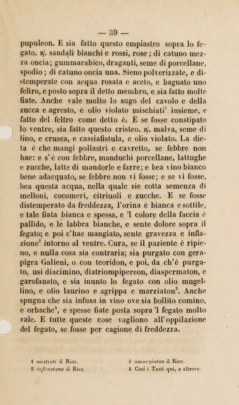 pupuleon. E sia fatto questo empiastro sopra lo fe¬ gato. v). sandali bianchi e rossi, rose ; di catuno mez¬ za oncia; guinmarabico, draganti, seme di porcellane, spodio ; di catuno oncia una. Sieno polverizzate, e di- stemperate con acqua rosata e aceto, e bagnato uno feltro, e posto sopra il detto membro, e sia fatto molte fiate. Anche vale molto lo sugo del cavolo e della zucca e agresto, e olio violato mischiati1 insieme, e fatto del feltro come detto è. E se fosse constipato lo ventre, sia fatto questo cristeo. q). malva, seme di lino, e crusca, e cassiafislula, e olio violato. La die¬ ta è che mangi pollastri e cavretto, se febbre non hae: es’è con febbre, manduchi porcellane, lattughe e zucche, latte di mandorle e farre; e bea vino bianco bene adacquato, se febbre non vi fosse; e se vi fosse, bea questa acqua, nella quale sie cotta semenza di melloni, cocomeri, citriuoli e zucche. E se fosse distemperato da freddezza, l’orina è bianca e sottile, e tale fiata bianca e spessa, e ’l colore della faccia è pallido, e le labbra bianche, e sente dolore sopra il fegato; e poi c’hae mangiato, sente gravezza e infla¬ zione2 intorno al ventre. Cura, se il paziente è ripie¬ no, e nulla cosa sia contraria; sia purgato con gera- pigra Galieni, o con teoridon, e poi, da ch’è purga¬ to, usi diacimino, diatriompipereon, diaspermaton, e garofanato, e sia inunto lo fegato con olio mugel- lino, e olio laurino e agrippa e marziaton3. Anche spugna che sia infusa in vino ove sia bollito cornino, e orbache4, e spesse fiate posta sopra ’l fegato molto vale. E tutte queste cose vagliono all’oppilazione del fegato, se fosse per cagione di freddezza. \ mi sfiati il Ricc. 2 infrazione il Ricc. 3 amarziaton il Ricc. 4 Cosi i Testi qui, e altrove.