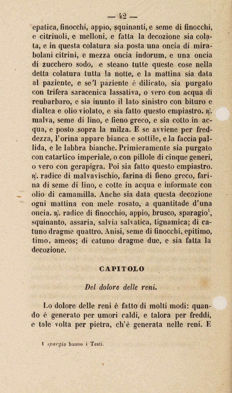 epatica, finocchi, appio, squinanti, e seme di finocchi, e citriuoli, e melloni, e fatta la decozione sia cola¬ ta, e in questa colatura sia posta una oncia di mira¬ bolani citrini, e mezza oncia indorum, e una oncia di zucchero sodo, e steano tutte queste cose nella detta colatura tutta la notte, e la mattina sia data al paziente, e se’l paziente è dilicato, sia purgato con trifera saracenica lassativa, o vero con acqua di reubarbaro, e sia inunto il lato sinistro con bituro e dialtea e olio violato, e sia fatto questo empiastro. malva, seme di lino, e fieno greco, e sia cotto in ac¬ qua, e posto sopra la milza. E se avviene per fred¬ dezza, F orina appare bianca e sottile, e la faccia pal¬ lida, e le labbra bianche. Primieramente sia purgato con catartico imperiale, o con pillole di cinque generi, o vero con gerapigra. Poi sia fatto questo empiastro. q). radice di malvavischio, farina di fieno greco, fari¬ na di seme di lino, e cotte in acqua e informate con olio di camamilla. Anche sia data questa decozione ogni mattina con mele rosato, a quantitade d’una oncia, 3). radice di finocchio, appio, brusco, sparagio1, squinanto, assaria, salvia sabatica, tignamica; di ca- tunodragme quattro. Anisi, seme di finocchi, epitimo, timo, ameos; di catuno dragme due, e sia fatta la decozione. CAPITOLO Del dolore delle reni. Lo dolore delle reni è fatto di molti modi: quan¬ do è generato per umori caldi, e talora per freddi, e tale volta per pietra, eh’è generata nelle reni. E i spargio hanno i Testi.