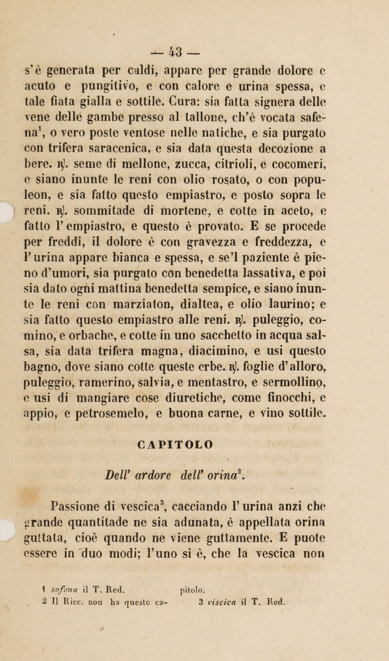 s’è generata per caldi, appare per grande dolore e acuto e pungitivo, e con calore e urina spessa, e tale fiata gialla e sottile. Cura: sia fatta signera delle vene delle gambe presso al tallone, ch’è vocata safe- na1 2, o vero poste ventose nelle natiche, e sia purgato con trifera saracenica, e sia data questa decozione a bere, seme di mellone, zucca, citrioli, e cocomeri, e siano inunte le reni con olio rosato, 0 con popu- leon, e sia fatto questo empiastro, e posto sopra le reni. 3!. sommitade di mortene, e cotte in aceto, e fatto l’empiastro, e questo è provato. E se procede per freddi, il dolore è con gravezza e freddezza, e Purina appare bianca e spessa, e se’l paziente è pie¬ no d’umori, sia purgato con benedetta lassativa, e poi sia dato ogni mattina benedetta sempice, e siano inun¬ te le reni con marziaton, dialtea, e olio laurino; e sia fatto questo empiastro alle reni. 3!. puleggio, co¬ rnino, e orbache, e cotte in uno sacchetto in acqua sal¬ sa, sia data trifera magna, diacimino, e usi questo bagno, dove siano cotte queste erbe. 3]. foglie d’alloro, puleggio, ramerino, salvia, e mentastro, e sermollino, e usi di mangiare cose diuretiche, come finocchi, e appio, e petrosemelo, e buona carne, e vino sottile. CAPITOLO 1 j 1 * ' Deir ardore dell9 orina*. Passione di vescica3, cacciando F urina anzi che •.'rande quantitade ne sia adunata, è appellata orina gultata, cioè quando ne viene guttamente. E puote essere in duo modi; l’uno si è, che la vescica non 1 sofma il T. Red. 2 II R icc. non ha queste ca¬ pitolo. 3 viscica il T. Red.