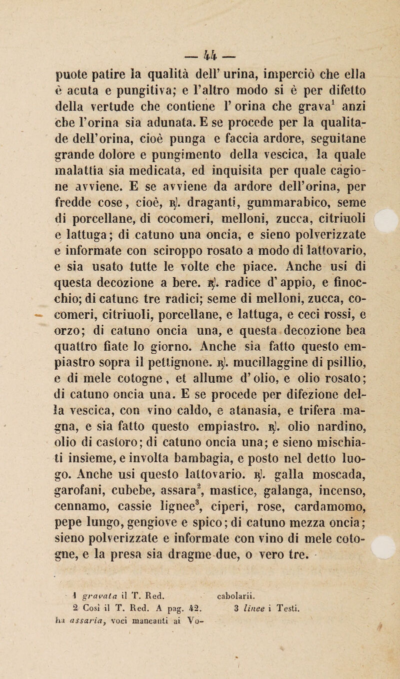 puote patire la qualità dell’ urina, imperciò che ella è acuta e pungitiva; e l’altro modo si è per difetto della vertude che contiene Y orina che grava1 anzi che l’orina sia adunata. E se procede per la qualita- de dell’orina, cioè punga e faccia ardore, seguitane grande dolore e pungimento della vescica, la quale malattia sia medicata, ed inquisita per quale cagio¬ ne avviene. E se avviene da ardore dell’orina, per fredde cose, cioè, r). draganti, gummarabico, seme di porcellane, di cocomeri, melloni, zucca, citriuoli e lattuga ; di catuno una oncia, e sieno polverizzate e informate con sciroppo rosato a modo di lattovario, e sia usato tutte le volte che piace. Anche usi di questa decozione a bere. 15). radice d’appio, e finoc¬ chio; di catunc tre radici; seme di melloni, zucca, co¬ comeri, citriuoli, porcellane, e lattuga, e ceci rossi, e orzo; di catuno oncia una, e questa decozione bea quattro fiate lo giorno. Anche sia fatto questo e lu¬ pi astro sopra il pettignone. i$). mucillaggine di psillio, e di mele cotogne, et allume d’olio, e olio rosato; di catuno oncia una. E se procede per difezione del¬ la vescica, con vino caldo, e atanasia, e trifera ma¬ gna, e sia fatto questo empiastro. 3]. olio nardino, olio di castoro; di catuno oncia una; e sieno mischia¬ ti insieme, e involta bambagia, e posto nel detto luo¬ go. Anche usi questo lattovario. nj. galla moscada, garofani, cubebe, assara2, mastice, galanga, incenso, cennamo, cassie lignee3, ciperi, rose, cardamomo, pepe lungo, gengiove e spico; di catuno mezza oncia; sieno polverizzate e informate con vino di mele coto¬ gne, e la presa sia dragme due, o vero tre. 1 gravata il T. Red. cabolarii. 2 Così il T. Red. A pag. 42. 3 linee i Testi, ha assaria, voci mancanti ai Vo- I