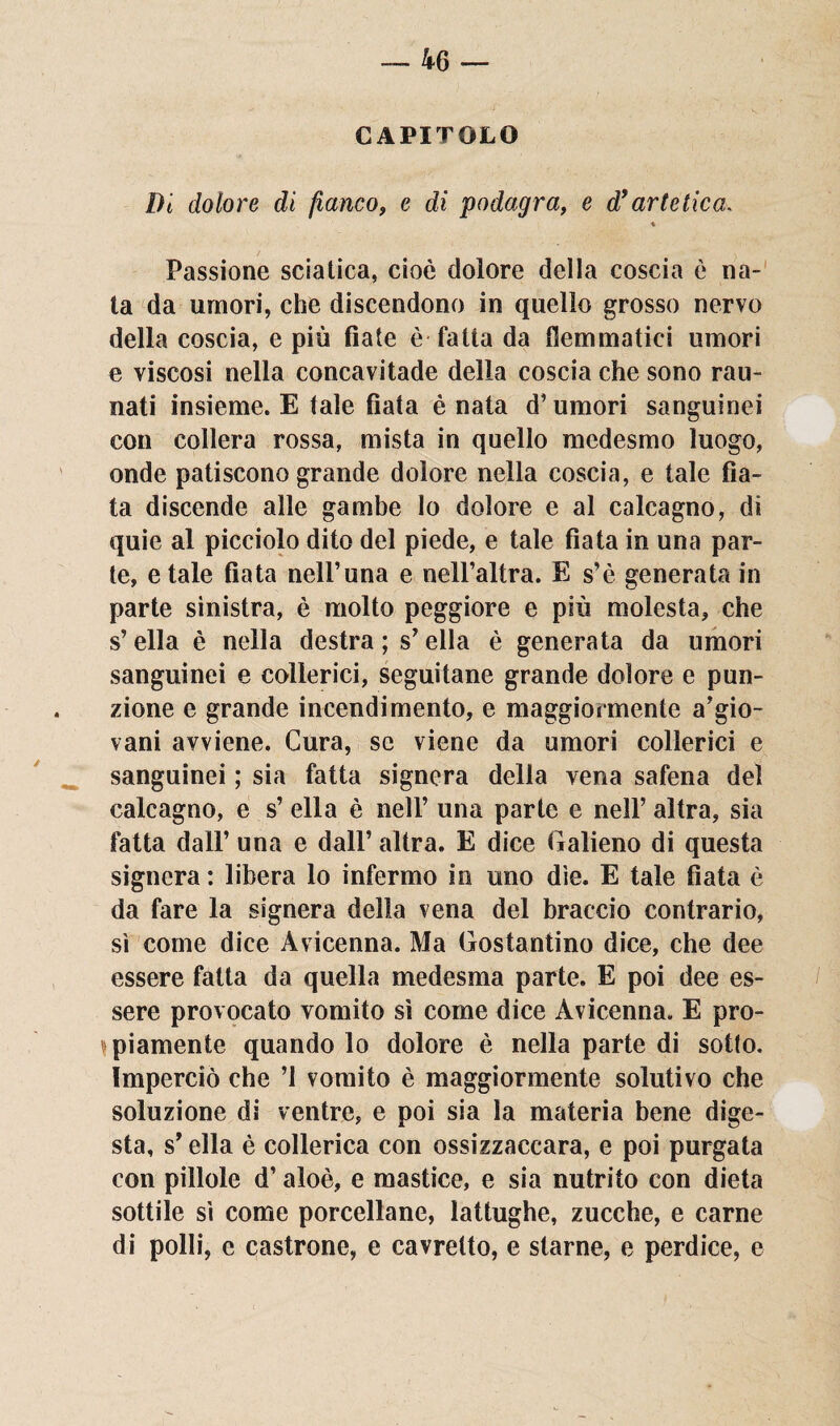 Di dolore di fianco, e di podagra, e d’artetica. 4 Passione sciatica, cioè dolore della coscia è na¬ ta da umori, che discendono in quello grosso nervo della coscia, e più fiate è fatta da flemmatici umori e viscosi nella concavitade della coscia che sono rati¬ nati insieme. E tale fiata è nata d’umori sanguinei con collera rossa, mista in quello medesmo luogo, onde patiscono grande dolore nella coscia, e tale fia¬ ta discende alle gambe lo dolore e al calcagno, di quie al picciolo dito del piede, e tale fiata in una par¬ te, e tale fiata nell’una e nell’altra. E s’è generata in parte sinistra, è molto peggiore e più molesta, che s’ella è nella destra ; s’ella è generata da umori sanguinei e collerici, seguitane grande dolore e pun- zione e grande incendi mento, e maggiormente a’gio- vani avviene. Cura, se viene da umori collerici e sanguinei ; sia fatta signora della vena safena del calcagno, e s’ ella è nell’ una parte e nell’ altra, sia fatta dall’ una e dall’ altra. E dice Galieno di questa signera : libera lo infermo in uno dìe. E tale fiata è da fare la signera della vena del braccio contrario, sì come dice Avicenna. Ma Gostantino dice, che dee essere fatta da quella medesma parte. E poi dee es¬ sere provocato vomito sì come dice Avicenna. E pro¬ bamente quando lo dolore è nella parte di sotto. Imperciò che ’l vomito è maggiormente solutivo che soluzione di ventre, e poi sia la materia bene dige¬ sta, s'ella è collerica con ossizzaccara, e poi purgata con pillole d’aloè, e mastice, e sia nutrito con dieta sottile sì come porcellane, lattughe, zucche, e carne di polli, e castrone, e cavretto, e starne, e perdice, e