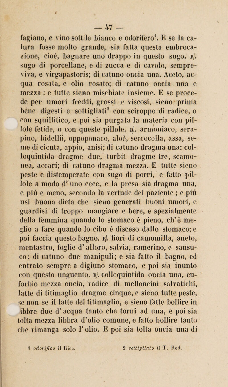 fagiano, e vino sottile bianco e odorifero1. E se la ca¬ lura fosse molto grande, sia fatta questa embroca¬ zione, cioè, bagnare uno drappo in questo sugo. i\. sugo di porcellane, e di zucca e di cavolo, sempre¬ vivo, e virgapastoris; di catuno oncia una. Aceto, ac¬ qua rosata, e olio rosato; di catuno oncia una e mezza : e tutte sieno mischiate insieme. E se proce¬ de per umori freddi, grossi e viscosi, sieno prima bene digesti e sottigliati2 con sciroppo di radice, o con squillitico, e poi sia purgata la materia con pil¬ lole fetide, o con queste pillole, r'. armoniaco, sera- pino, bidellii, oppoponaco, aloè, sercocolla, assa, se¬ me di cicuta, appio, anisi; di catuno dragma una: col- loquintida dragme due, turbit dragme tre, scamo¬ nea, accari; di catuno dragma mezza. E tutte sieno peste e distemperate con sugo di porri, e fatto pil¬ lole a modo d’ uno cece, e la presa sia dragma una, e più e meno, secondo la vertude del paziente ; e più usi buona dieta che sieno generati buoni umori, e guardisi di troppo mangiare e bere, e spezialmente della femmina quando lo stomaco è pieno, eh’è me¬ glio a fare quando lo cibo è disceso dallo stomaco; e poi faccia questo bagno. $}. fiori di camomilla, aneto, mentastro, foglie d’alloro, salvia, ramerino, e sansu- co; di catuno due manipuli; e sia fatto il bagno, ed entrato sempre a digiuno stomaco, e poi sia inunto con questo unguento, r). colloquintida oncia una, eu- forbio mezza oncia, radice di melloncini salvatichi, latte di titimaglio dragme cinque, e sieno tutte peste, se non se il latte del titimaglio, e sieno fatte bollire in ibbre due d’acqua tanto che torni ad una, e poi sia tolta mezza libbra d’olio comune, e fatto bollire tanto che rimanga solo l’olio. E poi sia tolta oncia una di i odorijico il Ricc. 2 sottigliato il T. Red.