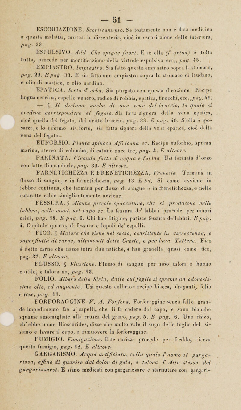 ESCORIAZION E. Scorticamento. Se tostamente non è data medicina a questa malattia, mutasi in dissenteria, cioè in escoriazione delle interiora, pag■ 33. ESPULSIVO. Add. Che spigne fuori. E se ella (C orina) è tolta tutta, procede per mortificazione della virtude espulsiva eco., pag- ES¬ EMPI ASTRO. Impiastro. Sia fatto questo empiastro sopra la stomaco, pag. 29. Epag. 33. E sia fatto uno empiastro sopra lo stomaco di laudano, e olio di mastice, e olio nardino. v EPA riCA. Sorta d’ erba. Sin purgato con questa dicozione. Recipe lingua cervina, capello venero, radice di robbia, epatica, finocebi,ecc.,pag. 4\. — § // diciamo anche di una cena del braccio, la quale si credeva corrispondere, al fegato. Sia fatta signera della vena epatica, cioè quella del fegato, de] dritto braccio, pag. 33. E pag. 40. S ella è spo¬ sar ca, e lo infermo sia forte, sia fatta signera della vena epatica, cioè della vena del fegato* EUFORBIO. Pianta spinosa Africana ec. Recipe euforbio, spuma marina, sterco di colombo, di cattino once tre, pag. 4. E altrove. FARINATA. Vivanda fitta d' acqua e farina Usi farinata d’orzo con latte di mandorle, pag. 30. E altrove. FARlNETICHEZZA E FRENETICHERÀ, Frenesia. Termina in fiosso di sangue, e in farnetichezza, pag. 13. E ivi. Sì come avviene in lebbre continua, che termina per flusso di sangue e in frenetichezza, e nelle cataratte calde simigliantemente avviene. FESSURA. § Alcune piccole spaccature, che si producono nelle labbra, nelle mani, net capo ec. La fessura de’ labbri procede per umori caldi, pag. 18. E pag. 6. Chi hae litigine-, patisce fessura de’labbri. E pag. 4. Capitolo quarto, di fessura e lopoli de’capelli. FICO. § Malore che viene nel sesso, consistente in escrescenza, e superfluità di carne, altrimenti detto Creste, o per baia Tattere. Fico è detto carne che nasce intra due natiche, e hae granella quasi come fico, pag. 37. E altrove. FLUSSO. § Flussione. Flusso di sangue per naso talora è buono e utile, e talora no, pag. 13. FOLIO. Albero delta Sii •in, dalle cui foglie si spreme un odorosis¬ simo olio, ed unguento. Usi questo collirio: recipe biacca, draganti, folio e rose, pag. 11. FORFORAGGINE. V. A. Forfora. Forforaggine senza fallo gran¬ de impedimento fae a’capelli, che li fa cadere dal capo, e sono bianche squame assomigliale alla crusca del graro, pag, 5. E pag. 6. Uno fisico, ch’ebbe nome Dioscorides, disse clte mollo vale il sugo delle foglie del si- samo e lavare il capo, a rimuovere la forforaggine. FUMIGIO. Fumigazione. E se corizza procede per freddo, riceva questo fumigio, pag. 12. E altrove. GARGARISMO. Acqua artificiata, colla quale V uomo si garga¬ rizza, affine di guarire dal dolor di gola, e talora V Atto stesso del gargarizzarsi. E siano medicati con gargarizzare e starnutare con gargari-