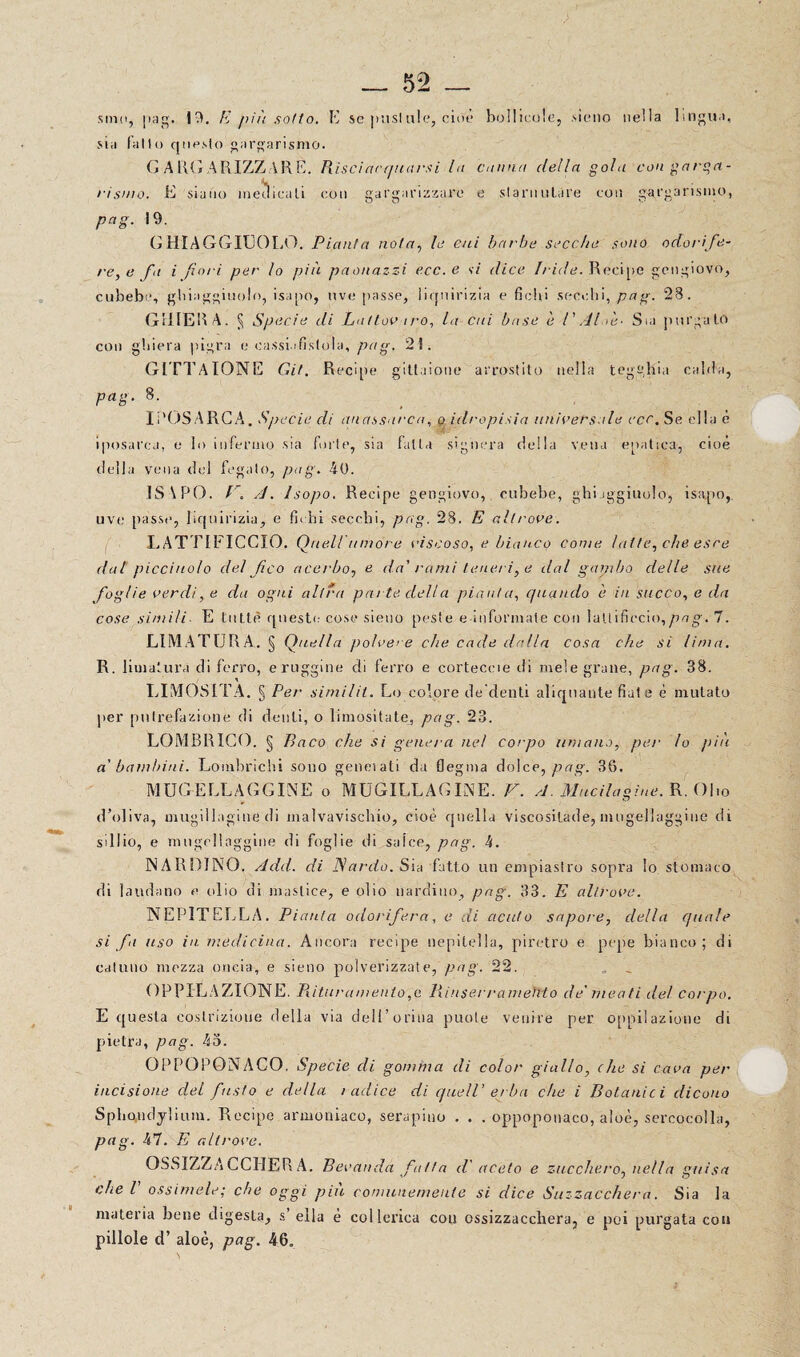 ■> — 52 _ sniii, [lag. 19. E più sotto. E se pustale, cioè bollicele, sieno nella lingua, sia l’alto questo gargarismo. G A R( j A RIZZ AR E. Risciacquarsi la canna della gola con garga¬ rismo. E siano medicati con gargarizzare e slarnutare con gargarismo, pag. 19. GHIAGGIUOLO. Pianta nota, le cui barbe secche sono odorife¬ re, e fa i fiori per lo più paonazzi ecc. e si dice Iride. Recipe gengiovo, cubebe, giaggiuolo, isapo, uve passe, liquirizia e fichi secchi, pag. 28. GHIERA. § Specie di Lattov aro, la Cui base è 1' Al >e- Sia purgalo con ghiera pigra e cassi..'fistola, pag. 21. G ITT A IONE Git. Recipe gittuione arrostito nella tegghia calila, pag. 8. li'OSA RCA. Specie di anassarca, o idropisia universale ecc. Se ella è iposai’ca, e lo infermo sia forte, sia fa Ita sighera della vena epatica, cioè della vena del fegato, pag. 40. 1S \ P0. P. A. Isopo. Recipe gengiovo, cubebe, gi aggiuolo, isapo, uve passe, liquirizia, e fic hi secchi, pag. 28. E altrove. LATTIFICCIO. Queir umore viscoso, e bianco come latte, che esce dal picciuolo del fico acerbo, e da' rami teneri, e dal gambo delle sue foglie verdi, e da ogni altra parte della pianta, quando è in succo, e da cose simili E tutte queste cose sieno peste e informale con laltificcio,/7ng'. 7. LIMATURA. § Quella poh ’ere che cade dalla cosa che si lima. R. limatura di ferro, e ruggine di ferro e corteceie di mele grane, pag. 38. LIMOSITÀ. § Per similit. Lo colore de denti aliquante fiat e è mutato per putrefazione di denti, o limosità te, pag. 23. LOMBRICO. § Paco che si genera nei corpo umano, per Io più a' bambini. Lombrichi sono geneiati da flegma dolce, pag. 36. MUGELLAGGINE o MUGILLAGINE. V. A. Mudicigine. R. Olio d’oliva, mugillagine di malvavischio, cioè quella viscosilade, mugellaggine di sillio, e mugellaggine di foglie di salce, pag. h. NAROINO. Add. di Nardo. Sia fatto un empiastro sopra lo stomaco di laudano e olio di mastice, e olio uardiuo, pag. 33. E alh'ovc. NEPITELLA. Pianta odorifera, e di acuto sapore, della quale si fi uso in medicina. Ancora recipe nepitella, piretro e pepe bianco; di catuno mezza oncia, e sieno polverizzate, pag. 22. O EPILAZIONE. Pii tur amento, e PiinserrameMo de' meati del corpo. E questa costrizione della via dell’orina puote venire per oppilazione di pietra, pag. 45. OPPOPONACO. Specie di gomma di color giallo, (he si cava per incisione del fusto e della radice di quell' erba che i Botanici dicono Sphondylium. Recipe armoniaco, serapino . . . oppoponaco, aloè, sercocolla, pag. 47. E altrove. QSSIZZA CCIIER A. Bevanda fatta d' aceto e zucchero, nella guisa che V ossìmele; che oggi più comunemente si dice Suzzacchera. Sia la materia bene digesta, s ella è collerica con ossizzaccliera, e poi purgata con pillole d’ aloè, pag. 46.