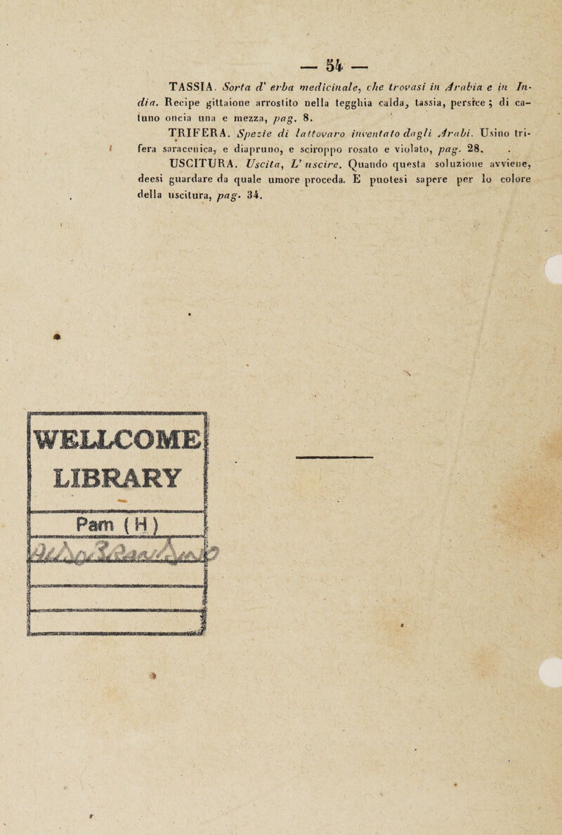 TASSI A. Sorta cV erba medicinale, che trovasi in Arabia e in In¬ dia. Recipe gittaione arrostito nella tegghia calda^ tassia, persfce ; di ca- tuno oncia una e mezza, pag. 8. TRIFERA. Spezie di lattovaro inventato dagli Arabi. Usino tri¬ fera saracenica, e diapruno, e sciroppo rosalo e violato, pag. 28, USCITURA. Uscita, L'uscire. Quando questa soluzione avviene, deesi guardare da quale umore proceda, E puolesi sapere per lo colore della uscitura, pag. 34. I WELLCOME! LIBRARY