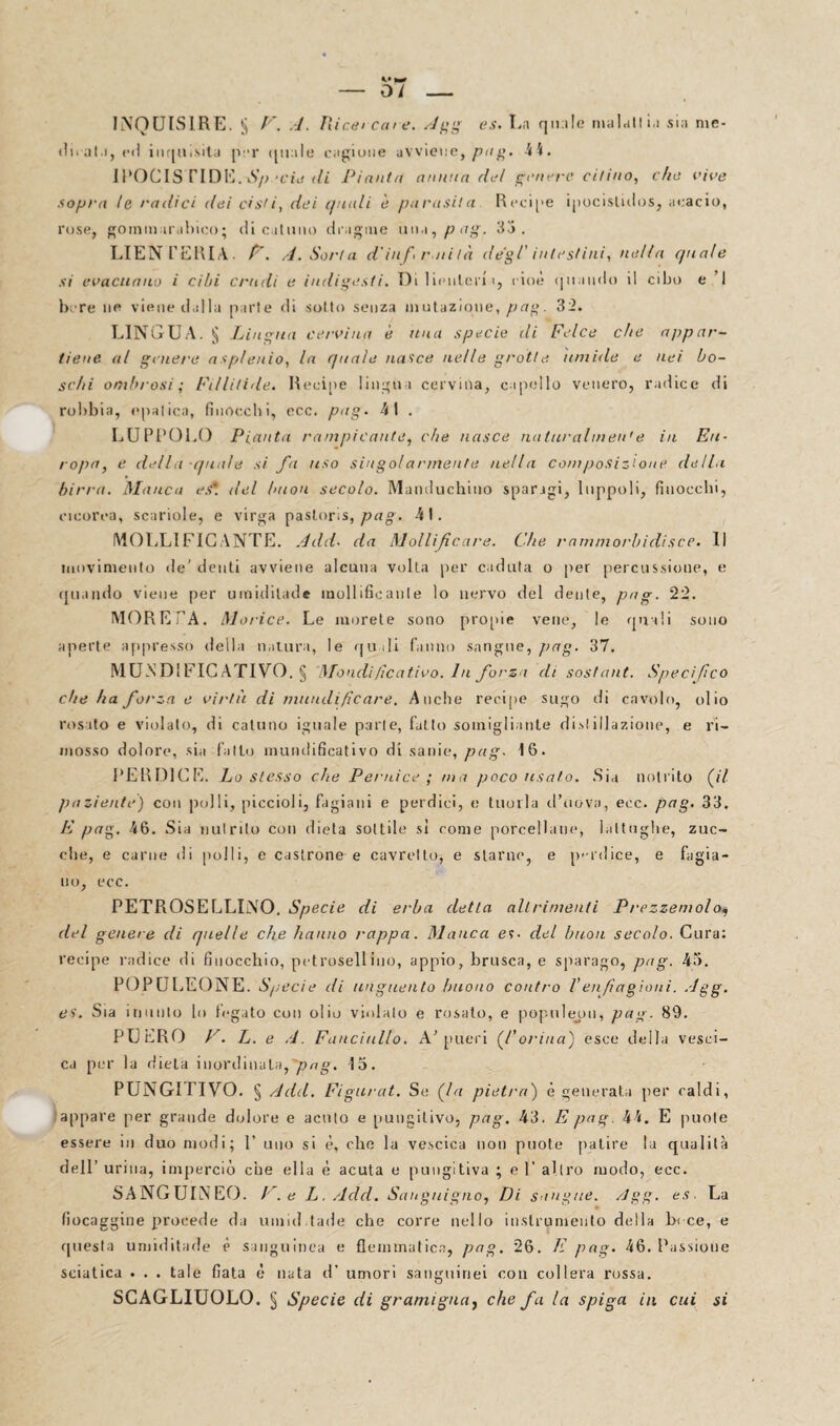 — 0/ — INQUISIRE. § F. A. Medi Caie. Agg es. La quale malati i.t sia me¬ ditai.i, ed inquisita per quale cagione avviene,^/#. 44. IPOCISTIDE. Sp.‘eie di Pianili annua de! genere citino, che rive sopra te radici dei cisti, dei quali è parasi!a Recipe ipocislidos, acacie, rose, gommarabico; di catuno dragme una, p ag. 33. LIEN FERIA. F. A. Sorla din/ rati là degl' intestini, nella cpiate si evacuano i cibi crudi e indigesti. Di lienlcni, cioè (piando il cibo e I bere uè viene dalla parte di sotto senza mutazione, pag. 32. LINGUA. § Lingua cervina è una specie di Felce che appar¬ tiene al genere asplenio, la quale nasce nelle grotte, umide e nei bo¬ schi ombrosi; Fillilide. Recipe lingua cervina, capello venero, radice di robbia, epatica, finocebi, ecc. pag. 41 . LUPPOLO Pianta rampicante, che nasce naturalinea'e in Eu¬ ropa, e della quale si fa uso singolarmente nella coni posizione della birra. Manca est, del buon secolo. Manduchino sparagi, luppoli, finocchi, incorna, scariole, e virga pastor.s, pag. 41. MOLLIFICANTE. Add. da Mollificare. Che rammorbidisce. Il movimento de' denti avviene alcuna volta per caduta o per percussione, e quando viene per umiditali* mollificante lo nervo del dente, pag. 22. MORE PA. Morice. Le morete sono propie vene, le quali sono aperte appresso della natura, le quali fanno sangue, pag. 37. MUNDIFIC ATIVO. § Mondificativo. In forza di sostant. Specifico che ha forza e virtù di mundi ficare. Anche recipe sugo di cavolo, olio rosato e violato, di catuno iguale parte, fatto somigliante disi illazione, e ri¬ mosso dolore, sia fallo mundificativo di sanie, pag. 16. PERDILE. Lo stesso che Pernice ; ma poco usato. Sia notrito fi paziente) con polli, piccioli, fagiani e perdici, e tuoi la il’uóva, ecc. pag, 33. E pag. 46. Sia nutrito con dieta sottile si come porcellane, lattughe, zuc¬ che, e carne di polli, e castrone e cavretto, e starne, e perdice, e fagia¬ no, ecc. PETROSE LLINO. Specie di erba detta alt rimenti Prezzemolo, del genere di quelle che hanno nappa. Manca es- del buon secolo. Cura: recipe radice di finocchio, petrosellino, appio, brusca, e sparago, pag. 43. POPULEONE. Specie di unguento buono contro Venfiagioni. Agg. es. Sia inunto lo fegato con olio violato e rosato, e populeon, pag. 89. PUERO F. L. e A. Fanciullo. A’[meri (Corina) esce della vesci¬ ca per la dieta inordinala,ftag. 15. PUNGI riVO. § Add. Figurai, Se fa pietra) è generata per caldi, appare per grande dolore e acuto e pungilivo, pag. 43. E pag. 44. E puole essere in duo modi; 1’ uno si è, che la vescica non puote patire la qualità dell’ urina, imperciò che ella è acuta e pungitiva ; e T altro modo, ecc. SANGUINEO. F.e L. Add. Sanguigno, Di sangue. /Jgg. es. La fiocaggine procede da umili.tade che corre nello inslrumento della b< ce, e questa umiditade è sanguinea e flemmatica, pag. 26. E pag. 46. Passione sciatica . . . tale fiata è nata d' umori sanguinei con collera rossa. SCAGLIUOLO. § Specie di gramigna^ che fa la spiga in cui si