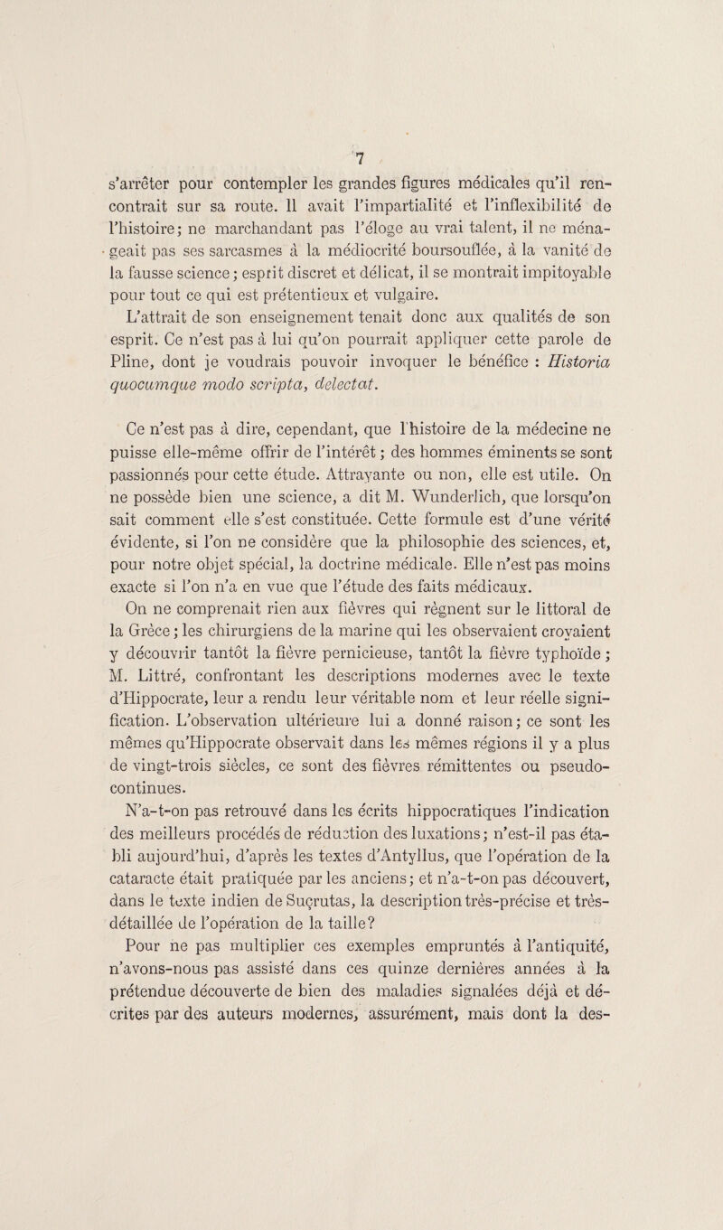 s’arrêter pour contempler les grandes figures médicales qu’il ren¬ contrait sur sa route. 11 avait l’impartialité et l’inflexibilité de l’histoire; ne marchandant pas l’éloge au vrai talent, il ne ména¬ geait pas ses sarcasmes à la médiocrité boursouflée, à la vanité de la fausse science; esprit discret et délicat, il se montrait impitoyable pour tout ce qui est prétentieux et vulgaire. L’attrait de son enseignement tenait donc aux qualités de son esprit. Ce n’est pas à lui qu’on pourrait appliquer cette parole de Pline, dont je voudrais pouvoir invoquer le bénéfice : Hlstoria quocumque modo script a, delectat. Ce n’est pas à dire, cependant, que l’histoire de la médecine ne puisse elle-même offrir de l’intérêt ; des hommes éminents se sont passionnés pour cette étude. Attrayante ou non, elle est utile. On ne possède bien une science, a dit M. Wunderlich, que lorsqu’on sait comment tdle s’est constituée. Cette formule est d’une vérité évidente, si l’on ne considère que la philosophie des sciences, et, pour notre objet spécial, la doctrine médicale. Elle n’est pas moins exacte si l’on n’a en vue que l’étude des faits médicaux. On ne comprenait rien aux fièvres qui régnent sur le littoral de la Grèce ; les chirurgiens de la marine qui les observaient croyaient y découvrir tantôt la fièvre pernicieuse, tantôt la fièvre typhoïde ; M. Littré, confrontant les descriptions modernes avec le texte d’Hippocrate, leur a rendu leur véritable nom et leur réelle signi¬ fication. L’observation ultérieure lui a donné raison; ce sont les mêmes qu’Hippocrate observait dans les mêmes régions il y a plus de vingt-trois siècles, ce sont des fièvres rémittentes ou pseudo¬ continues. N’a-t-on pas retrouvé dans les écrits hippocratiques l’indication des meilleurs procédés de réduction des luxations; n’est-il pas éta¬ bli aujourd’hui, d’après les textes d’Antyllus, que l’opération de la cataracte était pratiquée par les anciens ; et n’a-t-on pas découvert, dans le texte indien de Suçrutas, la description très-précise et très- détaillée de l’opération de la taille? Pour ne pas multiplier ces exemples empruntés à l’antiquité, n’avons-nous pas assisté dans ces quinze dernières années à la prétendue découverte de bien des maladies signalées déjà et dé¬ crites par des auteurs modernes, assurément, mais dont la des-