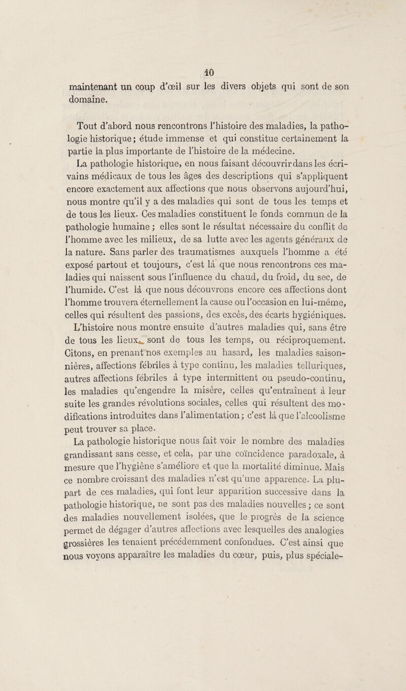 iO maintenant un coup d'œil sur les divers objets qui sont de son domaine. Tout d’abord nous rencontrons l’histoire des maladies, la patho¬ logie historique ; étude immense et qui constitue certainement la partie la plus importante de l’histoire de la médecine. La pathologie historique, en nous faisant découvrir dans les écri¬ vains médicaux de tous les âges des descriptions qui s’appliquent encore exactement aux affections que nous observons aujourd’hui, nous montre qu’il y a des maladies qui sont de tous les temps et de tous les lieux. Ces maladies constituent le fonds commun de la pathologie humaine ; elles sont le résultat nécessaire du conflit de l’homme avec les milieux, de sa lutte avec les agents généraux de la nature. Sans parler des traumatismes auxquels l’homme a été exposé partout et toujours, c’est là que nous rencontrons ces ma¬ ladies qui naissent sous l’influence du chaud, du froid, du sec, de l’humide. C’est là que nous découvrons encore ces affections dont l’homme trouvera éternellement la cause ou l’occasion en lui-même, celles qui résultent des passions, des excès, des écarts hygiéniques. L’histoire nous montre ensuite d’autres maladies qui, sans être de tous les lieux*, sont de tous les temps, ou réciproquement. Citons, en prenant nos exemples au hasard, les maladies saison¬ nières, affections fébriles à type continu, les maladies telluriques, autres affections fébriles à type intermittent ou pseudo-continu, les maladies qu’engendre la misère, celles qu’entraînent à leur suite les grandes révolutions sociales, celles qui résultent des mo¬ difications introduites dans l’alimentation ; c'est là que l’alcoolisme peut trouver sa place, La pathologie historique nous fait voir le nombre des maladies grandissant sans cesse, et cela, par une coïncidence paradoxale, à mesure que l’hygiène s’améliore et que la mortalité diminue. Mais ce nombre croissant des maladies n’est qu'une apparence. La plu¬ part de ces maladies, qui font leur apparition successive dans la pathologie historique, ne sont pas des maladies nouvelles ; ce sont des maladies nouvellement isolées, que le progrès de la science permet de dégager d autres affections avec lesquelles des analogies grossières les tenaient précédemment confondues. C’est ainsi que nous voyons apparaître les maladies du cœur, puis, plus spéciale-