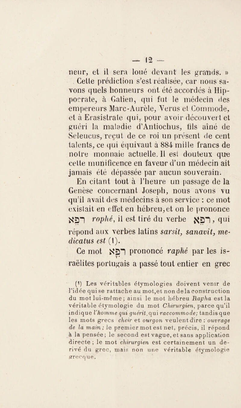 neur, et il sera loué devant les grands. » Cetle prédiction s'est réalisée, car nous sa¬ vons quels honneurs ont été accordés à Hip¬ pocrate, à Galien, qui fut le médecin des empereurs Marc-Aurèle, Yerus et Commode, et à Erasistrate qui, pour avoir découvert et guéri la maladie d’Antiochus, fils aîné de Seleucus, reçut de ce roi un présent de cent talents, ce qui équivaut à 884 mille francs de notre monnaie actuelle.il est douteux que cette munificence en faveur d’un médecin ait jamais été dépassée par aucun souverain. En citant tout à l’heure un passage de la Genèse concernant Joseph, nous avons vu qu:il avait des médecins à son service : ce mot existait en effet en hébreu,et on le prononce 'X£n roplté, il est tiré du verbe , qui répond aux verbes latins sarsit, sanavit, me- dicatus est (1). Ce mot prononcé raphé par les is- T * raëlites portugais a passé tout entier en grec (*) Les véritables étymologies doivent venir de l’idée qui se rattache au mot,et non de la construction du mot lui-même; ainsi le mot hébreu Rapha est la véritable étymologie du mot Chirurgien, parce qu’il indique l'homme qui guérit, qui raccommode; tandis que les mots grecs cheir et ourgon veulent dire : ouvrage de la main; le premier mot est net, précis, il répond à la pensée ; le second est vague, et sans application directe ; le mot chirurgien est certainement un dé¬ rivé du grec, mais non une véritable étymologie jarrecque.