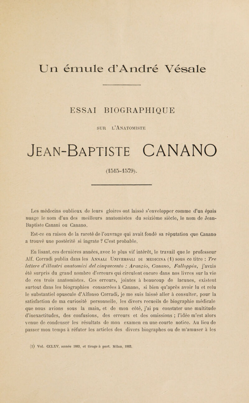ESSAI BIOGRAPHIQUE sur l’Anatomiste Jean-Baptiste CANANO (1515-1579). Les médecins oublieux de leurs gloires ont laissé s’envelopper comme d’un épais nuage le nom d’un des meilleurs anatomistes du seizième siècle, le nom de Jean- Baptiste Ganani ou Ganano. Est-ce en raison de la rareté de l’ouvrage qui avait fondé sa réputation que Ganano a trouvé une postérité si ingrate ? C’est probable. En lisant, ces dernières années, avec le plus vif intérêt, le travail que le professeur Alf. Gorradi publia dans les Annali Univers\li di medicina (1) sous ce titre : Tre lettere d’illustri anatomici del cinqaecento : Aranzio, Ganano, Falloppia, j’avais été surpris du grand nombre d’erreurs qui circulent encore dans nos livres sur la vie de ces trois anatomistes. Ges erreurs, jointes à beaucoup de lacunes, existent surtout dans les biographies consacrées à Ganano, si bien qu’après avoir lu et relu le substantiel opuscule d’Alfonso Gorradi, je me suis laissé aller à consulter, pour la satisfaction de ma curiosité personnelle, les divers recueils de biographie médicale que nous avions sous la main, et de mon côté, j’ai pu constater une multitude d’inexactitudes, des confusions, des erreurs et des omissions ; l’idée m’est alors yenue de condenser les résultats de mon examen en une courte notice. Au lieu de passer mon temps à réfuter les articles des divers biographes ou de m’amuser à les (l) Vol. CCLXV, année 1883, et tirage à part. Milan, 1883,