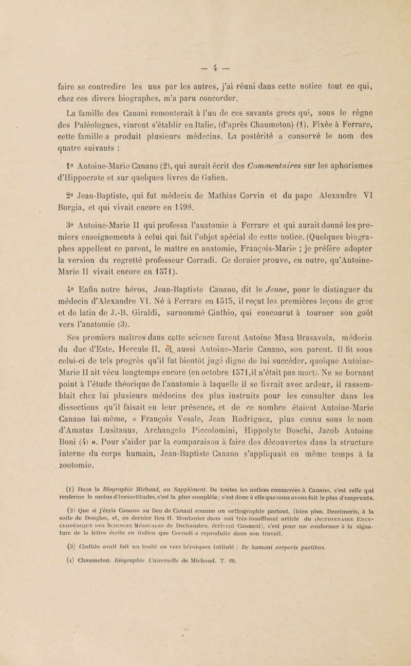 faire se contredire les uns par les autres, j’ai réuni dans cette notice tout ce qui, chez ces divers biographes, m’a paru concorder. La famille des Ganani remonterait à l’un de ces savants grecs qui, sous le règne des Paléologues, vinrent s’établir en Italie, (d’après Ghaumeton) (4). Fixée à Ferrare, cette famille a produit plusieurs médecins. La postérité a conservé le nom des quatre suivants : 1° Antoine-Marie Ganano (2), qui aurait écrit des Commentaires sur les aphorismes d’Hippocrate et sur quelques livres de Galien. 2° Jean-Baptiste, qui fut médecin de Mathias Gorvin et du pape Alexandre VI Borgia, et qui vivait encore en 1498. 3° Antoine-Marie II qui professa l’anatomie à Ferrare et qui aurait donné les pre¬ miers enseignements à celui qui fait l’objet spécial de cette notice. (Quelques biogra¬ phes appellent ce parent, le maître en anatomie, François-Marie ; je préfère adopter la version du regretté professeur Corradi. Ce dernier prouve, en outre, qu’Antoine- Marie II vivait encore en 1571). 4° Enfin notre héros, Jean-Baptiste Ganano, dit le Jeune, pour le distinguer du médecin d’Alexandre VI. Né à Ferrare en 1515, il reçut les premières leçons de grec et de latin de J.-B. Giraldi, surnommé Cinthio, qui concourut à tourner son goût vers l’anatomie (3). Ses premiers maîtres dans cette science furent Antoine Musa Brasavola, médecin du duc d’Este, Hercule II, et aussi Antoine-Marie Ganano, son parent. Il fit sous celui-ci de tels progrès qu’il fut bientôt jugé digne de lui succéder, quoique Antoine- Marie II ait vécu longtemps encore (en octobre 1571,il n’était pas mort). Ne se bornant point à l’étude théorique de l’anatomie à laquelle il se livrait avec ardeur, il rassem¬ blait chez lui plusieurs médecins des plus instruits pour les consulter dans les dissections qu’il faisait en leur présence, et de ce nombre étaient Antoine-Marie Ganano lui-même, « François Yesale, Jean Rodriguez, plus connu sous le nom d’Amatus Lusitanus, Archangelo Piccolomini, Hippolyte Boschi, Jacob Antoine Boni (4) ». Pour s’aider par la comparaison à faire des découvertes dans la structure interne du corps humain, Jean-Baptiste Ganano s’appliquait en même temps à la zootomie. (1) Dans la Biographie Michaud, au Supplément. De toutes les notices consacrées à Canano, c’est celle qui renferme le moins d’inexactitudes, c’est la plus complète; c’est donc à elle que nous avons fait le plus d’emprunts. (2) Que si j’écris Canano au lieu de Canani comme on orthographie partout, (bien plus, Dezeimeris, à la suite de Douglas, et, en dernier lieu H. Montanicr dans son très-insuffisant article du Dictionnaire Ency¬ clopédique des Sciences Médicales de Dechambre, écrivent Cannani), c’est pour me conformer à la signa¬ ture de la lettre écrite en italien que Corradi a reproduite dans son travail. (3) Cinthio avait fait un traité en vers héroïques intitulé : De humani corpovis partibus. (4) Chaumeton. Biographie Universelle de Michaud. T. 60. *