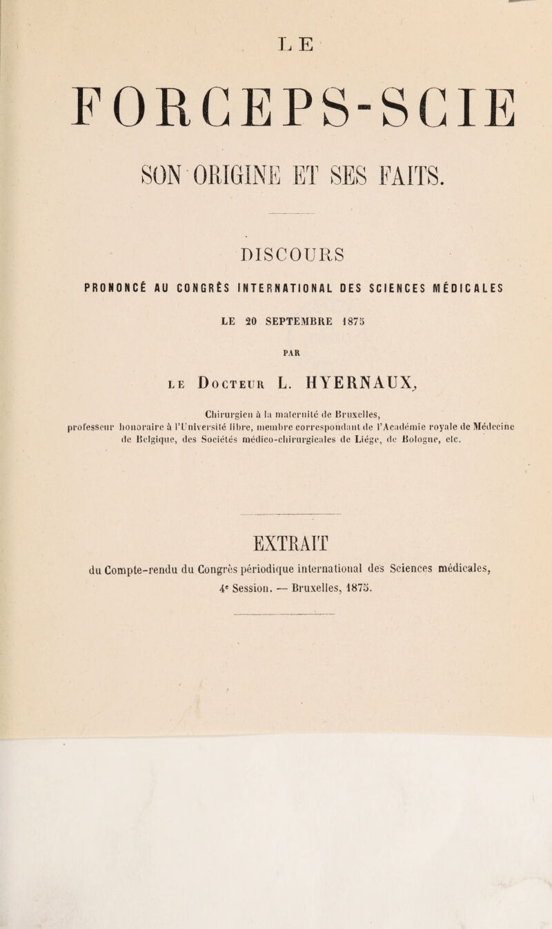 FORCEPS-SCIE DISCOURS PRONONCÉ AU CONGRÈS INTERNATIONAL DES SCIENCES MÉDICALES LE 20 SEPTEMBRE 1875 PAR LE Docteur L. HYERNAUX, Chirurgien à lu maternité de Bruxelles, professeur honoraire à l’Université libre, membre correspondant de l’Académie royale de Médecine de Belgique, des Sociétés médico-chirurgicales de Liège, de Bologne, elc. EXTRAIT du Compte-rendu du Congrès périodique international des Sciences médicales, 4e Session. — Bruxelles, 1875.