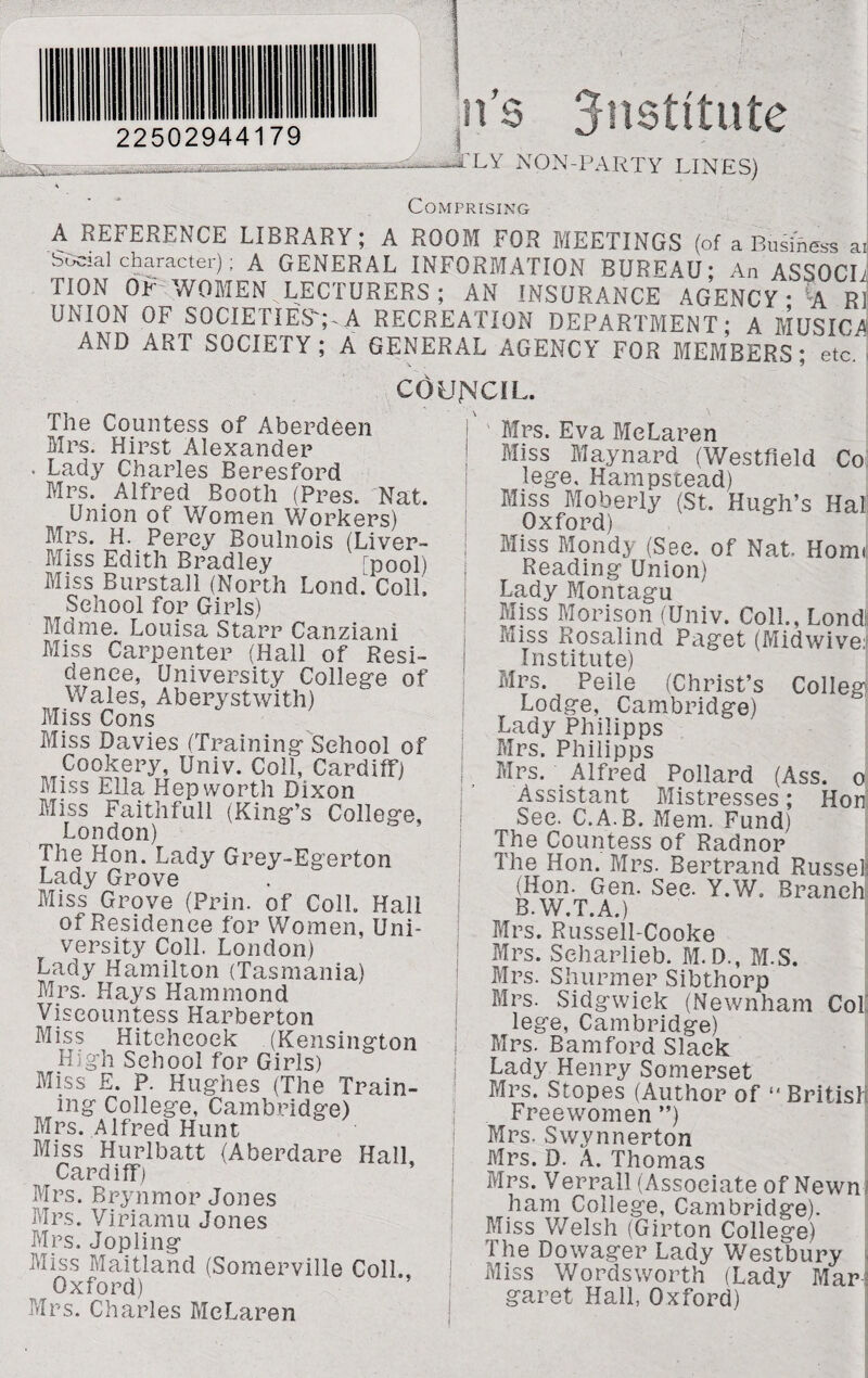 22502944179 ns institute .VLY NON-PARTY LINES) Comprising A REFERENCE LIBRARY; A ROOM FOR MEETINGS (of a Business ai Social character); A GENERAL INFORMATION BUREAU' An ASSOCI TION OF WOMEN LECTURERS; AN INSURANCE AGENCY • -A R! UNION OF SOCIETIES';-A RECREATION DEPARTMENT' A MUSIC A AND ART SOCIETY; A GENERAL AGENCY FOR MEMBERS' etc' COUNCIL. The Countess of Aberdeen Mrs. Hirst Alexander . Lady Charles Beresford Mrs. Alfred Booth (Pres. Nat. Union of Women Workers) Mrs. H. Percy Boulnois (Liver- Miss Edith Bradley [pool) Miss Burstall (North Lond. Coll. School for Girls) Mdme. Louisa Starr Canziani Miss Carpenter (Hall of Resi¬ dence, University College of Wales, Aberystwith) Miss Cons Miss Davies (Training School of Cookery, Univ. Coll, Cardiff) Miss Ella Hep worth Dixon Miss Faithfull (King’s College, London) The Hon. Lady Grey-Egerton Lady Grove Miss Grove (Prin. of Coll. Hall of Residence for Women, Uni¬ versity Coll. London) Lady Hamilton (Tasmania) Mrs. Hays Hammond Viscountess Barberton Miss Hitchcock (Kensington High School for Girls) Bliss E. P. Hughes (The Train¬ ing College, Cambridge) Mrs. Alfred Hunt Bliss Hurlbatt (Aberdare Hall Cardiff) Mrs. Brynmor Jones Mrs. Vi pi am u Jones Mrs. Jopling Miss Maitland (Somerville Coll., Oxford) Mrs. Charles McLaren Blrs. Eva BleLaren Miss Blaynard (Westfield Co: lege, Hampstead) Miss Moberly (St. Hugh’s Hat Oxford) Miss Mondy (See. of Nat Homi Reading Union) Lady Montagu Bliss B1 orison (Univ. Coll., Londt Bliss Rosalind Paget (Midwive. Institute) Mrs. Peile (Christ’s Colleg Lodge, Cambridge) Lady Philipps Blrs. Philipps Blrs. Alfred Pollard (Ass. o Assistant Mistresses; Honi See. C.A.B. Blem. Fund) The Countess of Radnor The Hon. Blrs. Bertrand Russet (Hon. Gen. See. Y.W. Branch B. W.T.A.) Blrs. Russell-Cooke Blrs. Seharlieb. M.D., BPS. Blrs. Shurmer Sibthorp Mrs. Sidgwiek (Newnham CoL lege, Cambridge) Mrs. Bam ford Slack Lady Henry Somerset Blrs. Stopes (Author of ‘'British Freewomen ”) Blrs. Swynnerton Blrs. D. A. Thomas Mrs. Verrall (Associate of Newn5 ham College, Cambridge). Bliss Welsh (Girton College) The Dowager Lady Westbury Miss Wordsworth (Lady Mar-3 garet Hall, Oxford)