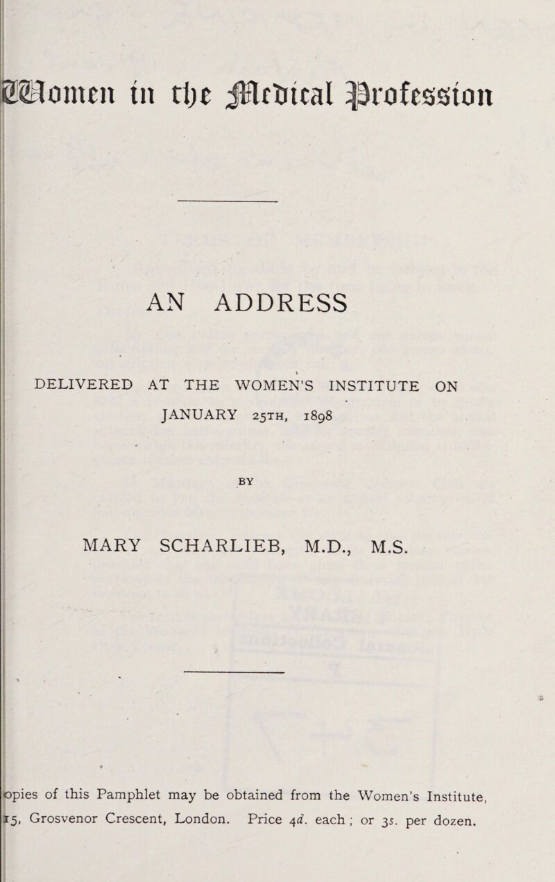 MJomeit tit rije jHrtucal profession AN ADDRESS « DELIVERED AT THE WOMEN’S INSTITUTE JANUARY 25TH, 1898 BY MARY SCHARLIEB, M.D., M.S. ON opies of this Pamphlet may be obtained from the Women’s Institute, 15, Grosvenor Crescent, London. Price 4d. each ; or 35. per dozen.