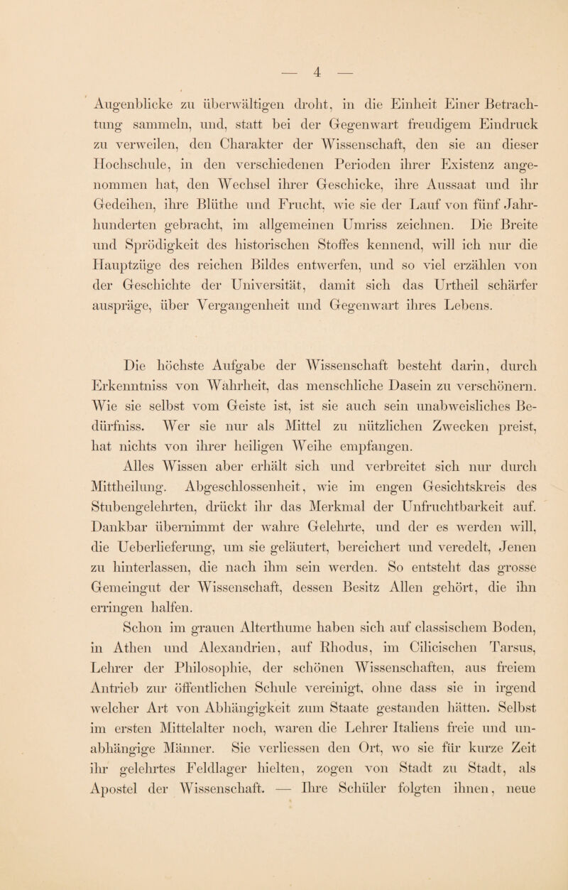 Augenblicke zu überwältigen droht, in die Einheit Einer Betrach¬ tung sammeln, und, statt bei der Gegenwart freudigem Eindruck zu verweilen, den Charakter der Wissenschaft, den sie an dieser Hochschule, in den verschiedenen Perioden ihrer Existenz ange¬ nommen hat, den Wechsel ihrer Geschicke, ihre Aussaat und ihr Gedeihen, ihre Blüthe und Frucht, wie sie der Lauf von fünf Jahr¬ hunderten gebracht, im allgemeinen Umriss zeichnen. Die Breite und Sprödigkeit des historischen Stoffes kennend, will ich nur die Hauptzüge des reichen Bildes entwerfen, und so viel erzählen von der Geschichte der Universität, damit sich das Urtheil schärfer auspräge, über Vergangenheit und Gegenwart ihres Lebens. Die höchste Aufgabe der Wissenschaft besteht darin, durch Erkenntniss von Wahrheit, das menschliche Dasein zu verschönern. Wie sie selbst vom Geiste ist, ist sie auch sein unab weislich es Be- dürfniss. Wer sie nur als Mittel zu nützlichen Zwecken preist, hat nichts von ihrer heiligen Weihe empfangen. Alles Wissen aber erhält sich und verbreitet sich nur durch Mittheilung. Abgeschlossenheit, wie im engen Gesichtskreis des Stubengelehrten, drückt ihr das Merkmal der Unfruchtbarkeit auf. Dankbar übernimmt der wahre Gelehrte, und der es werden will, die Ueberlieferung, um sie geläutert, bereichert und veredelt, Jenen zu hinterlassen, die nach ihm sein werden. So entsteht das grosse Gemeingut der Wissenschaft, dessen Besitz Allen gehört, die ihn erringen halfen. Schon im grauen Alterthume haben sich auf classischem Boden, in Athen und Alexandrien, auf Rhodus, im Cilicischen Tarsus, Lehrer der Philosophie, der schönen Wissenschaften, aus freiem Antrieb zur öffentlichen Schule vereinigt, ohne dass sie in irgend welcher Art von Abhängigkeit zum Staate gestanden hätten. Selbst im ersten Mittelalter noch, waren die Lehrer Italiens freie und un¬ abhängige Männer. Sie verliessen den Ort, wo sie für kurze Zeit ihr gelehrtes Feldlager hielten, zogen von Stadt zu Stadt, als Apostel der Wissenschaft. — Ihre Schüler folgten ihnen, neue