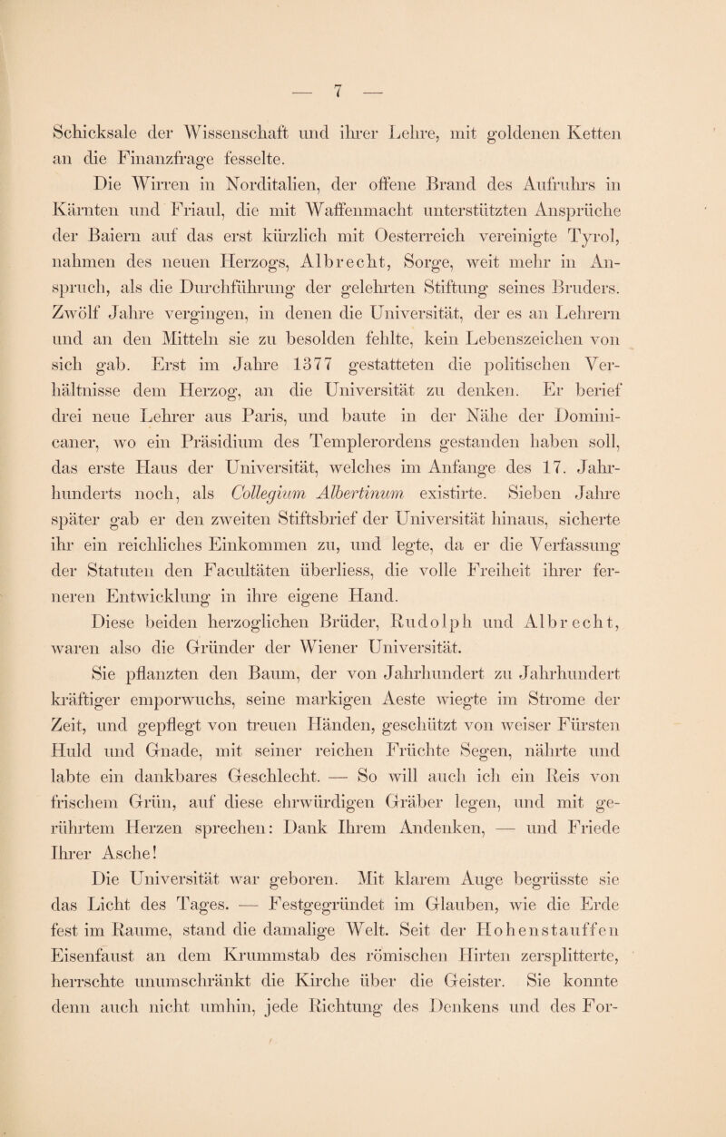 Schicksale der Wissenschaft und ihrer Lehre, mit goldenen Ketten an die Finanzfrage fesselte. Die Wirren in Norditalien, der offene Brand des Aufruhrs in Kärnten und Friaul, die mit Waffenmacht unterstützten Ansprüche der Baiern auf das erst kürzlich mit Oesterreich vereinigte Tyrol, nahmen des neuen Herzogs, Albrecht, Sorge, weit mehr in An¬ spruch, als die Durchführung der gelehrten Stiftung seines Bruders. Zwölf Jahre vergingen, in denen die Universität, der es an Lehrern und an den Mitteln sie zu besolden fehlte, kein Lebenszeichen von sich gab. Erst im Jahre 1377 gestatteten die politischen Ver¬ hältnisse dem Herzog, an die Universität zu denken. Er berief drei neue Lehrer aus Paris, und baute in der Nähe der Domini¬ caner, wo ein Präsidium des Templerordens gestanden haben soll, das erste Plans der Universität, welches im Anfänge des 17. Jahr¬ hunderts noch, als Collegium Albertinum existirte. Sieben Jahre später gab er den zweiten Stiftsbrief der Universität hinaus, sicherte ihr ein reichliches Einkommen zu, und legte, da er die Verfassung der Statuten den Facrdtäten liberliess, die volle Freiheit ihrer fer¬ neren Entwicklung in ihre eigene Hand. Diese beiden herzoglichen Brüder, Rudolph und Albrecht, waren also die Gründer der Wiener Universität, Sie pflanzten den Baum, der von Jahrhundert zu Jahrhundert kräftiger emporwuchs, seine markigen Aeste wiegte im Strome der Zeit, und gepflegt von treuen Händen, geschützt von weiser Fürsten Huld und Gnade, mit seiner reichen Früchte Segen, nährte und labte ein dankbares Geschlecht. — So will auch ich ein Reis von frischem Grün, auf diese ehrwürdigen Gräber legen, und mit ge¬ rührtem Herzen sprechen: Dank Ihrem Andenken, — und Friede Ihrer Asche! Die Universität war geboren. Mit klarem Auge begrüsste sie das Licht des Tages. — PVstgegründet im Glauben, wie die Erde fest im Raume, stand die damalige Welt. Seit der Hohenstauffen Eisenfaust an dem Krummstab des römischen Hirten zersplitterte, herrschte unumschränkt die Kirche über die Geister. Sie konnte denn auch nicht umhin, jede Richtung des Denkens und des For-