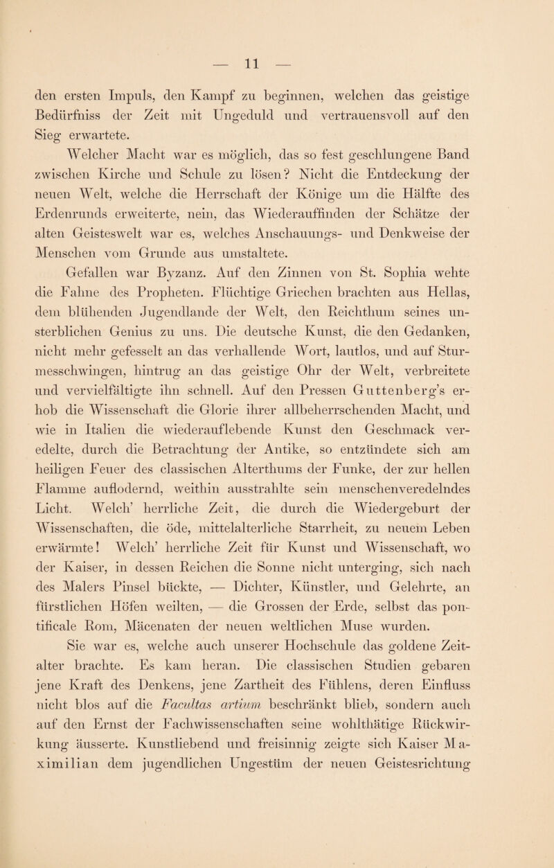 den ersten Impuls, den Kampf zu beginnen, welchen das geistige Bedürfniss der Zeit mit Ungeduld und vertrauensvoll auf den Sieg erwartete. Welcher Macht war es möglich, das so fest geschlungene Band zwischen Kirche und Schule zu lösen? Nicht die Entdeckung der neuen Welt, welche die Herrschaft der Könige um die Hälfte des Erdenrunds erweiterte, nein, das Wiederauffinden der Schätze der alten Geisteswelt war es, welches Anschauungs- und Denkweise der Menschen vom Grunde aus umstaltete. Gefallen war Byzanz. Auf den Zinnen von St. Sophia wehte die Fahne des Propheten. Flüchtige Griechen brachten aus Hellas, dem blühenden Jugendlande der Welt, den Beichthum seines un¬ sterblichen Genius zu uns. Die deutsche Kunst, die den Gedanken, nicht mehr gefesselt an das verhallende Wort, lautlos, und auf Stur¬ messchwingen, hintrug an das geistige Ohr der Welt, verbreitete und vervielfältigte ihn schnell. Auf den Pressen Guttenberg’s er¬ hob die Wissenschaft die Glorie ihrer allbeherrschenden Macht, und wie in Italien die wiederauflebende Kunst den Geschmack ver¬ edelte, durch die Betrachtung der Antike, so entzündete sich am heiligen Feuer des classisclien Alterthums der Funke, der zur hellen Flamme auflodernd, weithin ausstrahlte sein menschenveredelndes Licht. Welch’ herrliche Zeit, die durch die Wiedergeburt der Wissenschaften, die öde, mittelalterliche Starrheit, zu neuem Leben erwärmte! Welch’ herrliche Zeit für Kunst und Wissenschaft, wo der Kaiser, in dessen Leichen die Sonne nicht unter ging, sich nach des Malers Pinsel bückte, — Dichter, Künstler, und Gelehrte, an fürstlichen Höfen weilten, — die Grossen der Erde, selbst das pon- tificale Pom, Mäcenaten der neuen weltlichen Muse wurden. Sie war es, welche auch unserer Hochschule das goldene Zeit¬ alter brachte. Es kam heran. Die classischen Studien gebaren jene Kraft des Denkens, jene Zartheit des Fühlens, deren Einfluss nicht blos auf die Facultas artium beschränkt blieb, sondern auch auf den Ernst der Fachwissenschaften seine wohlthätme Btickwir- o kung äusserte. Kunstliebend und freisinnig zeigte sich Kaiser Ma¬ ximilian dem jugendlichen Ungestüm der neuen Geistesrichtung