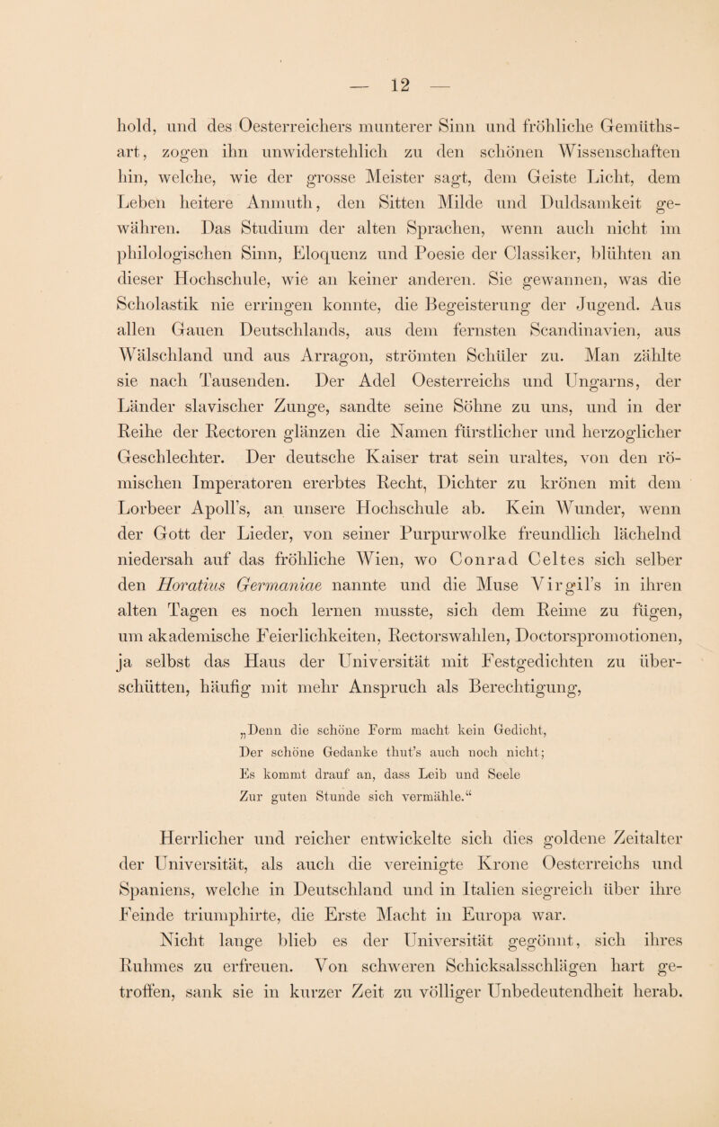 hold, und des Oesterreichers munterer Sinn und fröhliche Gemüths- art, zogen ihn unwiderstehlich zu den schönen Wissenschaften hin, welche, wie der grosse Meister sagt, dem Geiste Licht, dem Leben heitere Anmuth, den Sitten Milde und Duldsamkeit ge¬ währen. Das Studium der alten Sprachen, wenn auch nicht im philologischen Sinn, Eloquenz und Poesie der Classiker, blühten an dieser Hochschule, wie an keiner anderen. Sie gewannen, was die Scholastik nie erringen konnte, die Begeisterung der Jugend. Aus allen Gauen Deutschlands, aus dem fernsten Scandinavien, aus Wälschland und aus Arragon, strömten Schüler zu. Man zählte sie nach Tausenden. Der Adel Oesterreichs und Ungarns, der Länder slavischer Zunge, sandte seine Söhne zu uns, und in der Leihe der Bectoren glänzen die Namen fürstlicher und herzoglicher Geschlechter. Der deutsche Kaiser trat sein uraltes, von den rö¬ mischen Imperatoren ererbtes Becht, Dichter zu krönen mit dem Lorbeer Apolls, an unsere Hochschule ab. Kein Wunder, wenn der Gott der Lieder, von seiner Purpurwolke freundlich lächelnd niedersah auf das fröhliche Wien, wo Conrad Celtes sich selber den Horatius Germaniae nannte und die Muse Virgil’s in ihren alten Tagen es noch lernen musste, sich dem Beime zu fügen, um akademische Feierlichkeiten, Bectorswahlen, Doctorspromotionen, ja selbst das Haus der Universität mit Festgedichten zu über¬ schütten, häufig mit mehr Anspruch als Berechtigung, „Denn die schöne Form macht kein Gedicht, Der schöne Gedanke thut’s auch noch nicht; Es kommt drauf an, dass Leib und Seele Zur guten Stunde sich vermähle.“ Herrlicher und reicher entwickelte sich dies goldene Zeitalter der Universität, als auch die vereinigte Krone Oesterreichs und Spaniens, welche in Deutschland und in Italien siegreich über ihre Feinde triumphirte, die Erste Macht in Europa war. Nicht lange blieb es der Universität gegönnt, sich ihres Buhmes zu erfreuen. Von schweren Schicksalsschlägen hart ge¬ troffen, sank sie in kurzer Zeit zu völliger Unbedeutendheit herab.