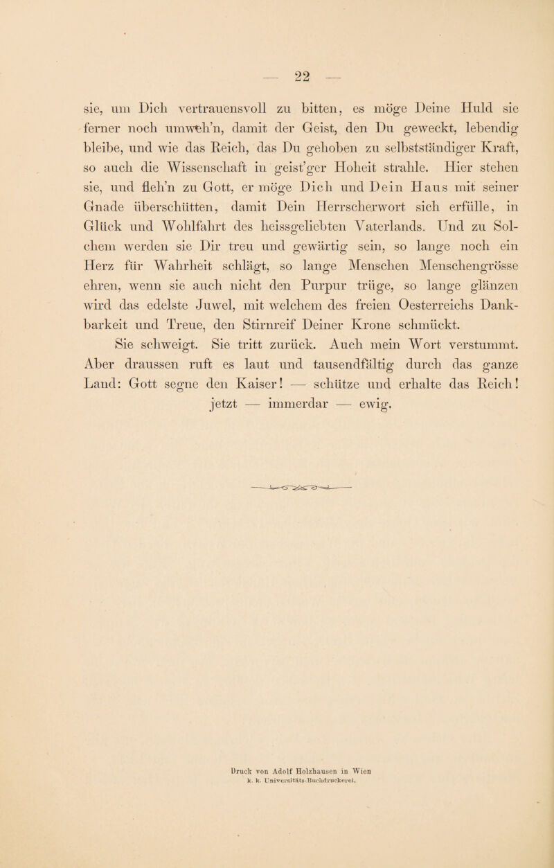 sie, um Dich vertrauensvoll zu bitten, es möge Deine Huld sie ferner noch umwUh’n, damit der Geist, den Du geweckt, lebendig bleibe, und wie das Reich, das Du gehoben zu selbstständiger Kraft, so auch die Wissenschaft in geistiger Hoheit strahle. Hier stehen sie, und flelin zu Gott, er möge Dich und Dein Haus mit seiner Gnade überschütten, damit Dein Herrscherwort sich erfülle, in Glück und Wohlfahrt des heissgeliebten Vaterlands. Und zu Sol¬ chem werden sie Dir treu und gewärtig sein, so lange noch ein Herz für Wahrheit schlägt, so lange Menschen Menschengrösse ehren, wenn sie auch nicht den Purpur trüge, so lange glänzen wird das edelste Juwel, mit welchem des freien Oesterreichs Dank¬ barkeit und Treue, den Stirnreif Deiner Krone schmückt. Sie schweigt. Sie tritt zurück. Auch mein Wort verstummt. Aber draussen ruft es laut und tausendfältig durch das ganze Land: Gott segne den Kaiser! — schütze und erhalte das Reich! jetzt — immerdar — ewig. Druck von Adolf Holzhausen in Wien k. k. Universitäts-Buchrtruckerei.