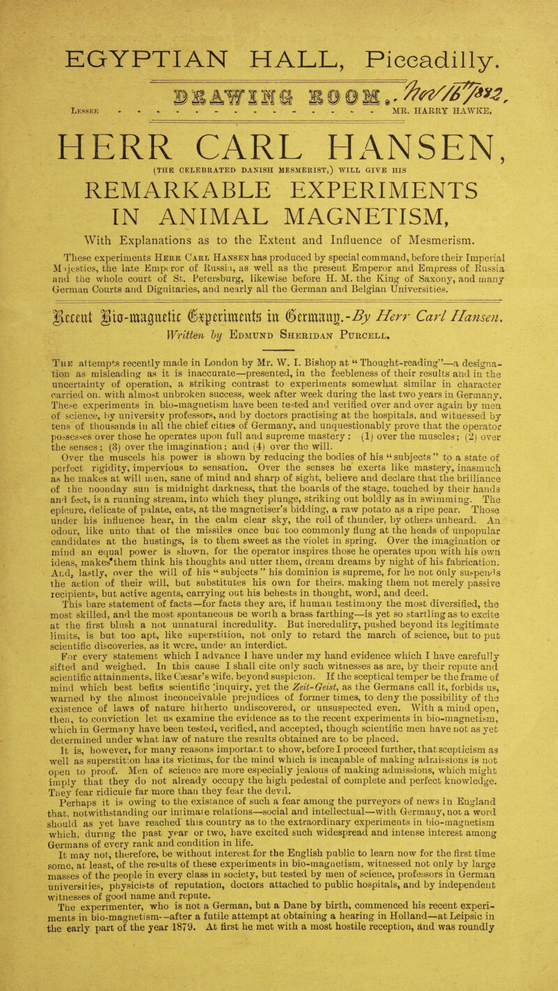 EGYPTIAN HALL, Piccadilly. HERR CARL HANSEN, (THE CELEBRATED DANISH MESMERIST,) WILL GIVE HIS REMARKABLE EXPERIMENTS IN ANIMAL MAGNETISM, With Explanations as to the Extent and Influence of Mesmerism. These experiments Herr Carl Hansen has produced by special command, before their Imperial Majesties, the late Emperor of Russia, as well as the present Emperor and Empress of Russia and the whole court of St. Petersburg, likewise before H. M. the King of Saxony, and many German Courts and Dignitaries, and nearly all the German and Belgian Universities. IJcrmt iUa-wagiutix fejjmmeute in ©ermcUtg.-^y Herr Carl Hansen. Written by Edmund Sheridan Purcell. The attempts recently made in London by Mr. W. I. Bishop at “ Thought-reading”—a designa¬ tion as misleading as it is inaccurate—presented, in the feebleness of their results and in the uncertainty of operation, a striking contrast to experiments somewhat similar in character carried on. with almost unbroken success, week after week during the last two years in Germany. These experiments in bio-magnetism have been tested and verified over and over again by men of science, by university professors, and by doctors practising at the hospitals, and witnessed by tens of thousands in all the chief cities of Germany, and unquestionably prove that the operator possesses over those he operates upon full and supreme mastery : (1) over the muscles; (2) over the senses ; (3) over the imagination; and (4) over the will. Over the muscels his power is shown by reducing the bodies of his “subjects” to a state of perfect rigidity, impervious to sensation. Over the senses he exerts like mastery, inasmuch as he makes at will men, sane of mind and sharp of sight, believe and declare that the brilliance of the noonday sun is midnight darkness, that the boards of the stage, touched by their hands and feet, is a running stream, into which they plunge, striking out boldly as in swimming. The epicure, delicate of palate, eats, at the magnetiser’s bidding, a raw potato as a ripe pear. Those under his influence hear, in the calm clear sky, the roll of thunder, by others unheard. An odour, like unto that of the missiles once but too commonly flung at the heads of unpopular candidates at the hustings, is to them sweet as the violet in spring. Over the imagination or mind an equal power is shown, for the operator inspires those he operates upon with his own ideas, makes'them think his thoughts and utter them, dream dreams by night of his fabrication. And, lastly, over the will of his “subjects” his dominion is supreme, for he not only suspends the action of their will, but substitutes his own for theirs, making them not merely passive recipients, but active agents, carrying out his behests in thought, word, and deed. This bare statement of facts—for facts they are, if human testimony the most diversified, the most skilled, and the most spontaneous be worth a brass farthing—is yet so startling as to excite at the first blush a not unnatural incredulity. But incredulity, pushed beyond its legitimate limits, is but too apt, like superstition, not only to retard the march of science, but to put scientific discoveries, as it were, under an interdict. For every statement which I advance I have under my hand evidence which I have carefully sifted and weighed. In this cause I shall cite only such witnesses as are, by their repute and scientific attainments, like Caesar’s wife, beyond suspicion. If the sceptical temper be the frame of mind which best befits scientific '.inquiry, yet the Zeit-Geist, as the Germans call it, forbids us, warned by the almost inconceivable prejudices of former times, to deny the possibility of the existence of laws of nature hitherto undiscovered, or unsuspected even. With a mind open, then, to conviction let us examine the evidence as to the recent experiments in bio-magnetism, which in Germany have been tested, verified, and accepted, though scientific men have not as yet determined under what law of nature the results obtained are to be placed. It is, however, for many reasons important to show, before I proceed further, that scepticism as well as superstition has its victims, for the mind which is incapable of making admissions is not open to proof. Men of science are more especially jealous of making admissions, which might imply that they do not already occupy the high pedestal of complete and perfect knowledge. They fear ridicule far more than they fear the devd. Perhaps it is owing to the existance of such a fear among the purveyors of news in England that, notwithstanding our intimate relations—social and intellectual—with Germany, not a word should as yet have reached this country as to the extraordinary experiments in bio-magnetism which, during the past year or two, have excited such widespread and intense interest among Germans of every rank and condition in life. It may not, therefore, be without interest for the English public to learn now for the first time some, at least, of the results of these experiments in bio-magnetism, witnessed not only by large masses of the people in every class in society, but tested by men of science, professors in German universities, physicists of reputation, doctors attached to public hospitals, and by independent witnesses of good name and repute. The experimenter, who is not a German, but a Dane by birth, commenced his recent experi¬ ments in bio-magnetism—after a futile attempt at obtaining a hearing in Holland—atLeipsic in the early part of the year 1879. At first he met with a most hostile reception, and was roundly