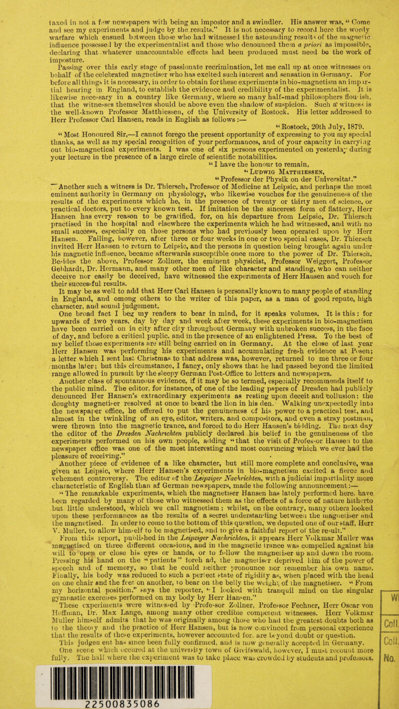 taxed in not a few newspapers with being an impostor and a swindler. His answer was, “ Come and see my experiments and judge by the results.” It is not necessary to record here the wordy warfare which ensued between those who had witnessed the astounding results of the magnetic influence possessed by the experimentalist and those who denounced them a priori as impossible, declaring that whatever unaccountable effects had been produced must need be the work of imposture. Passing over this early stage of passionate recrimination, let me call up at once witnesses on behalf of the celebrated magnetiser who has excited such interest and sensation in Germany. For before all things it is necessary, in order to obtain for these experiments in bio-magnetism an impar¬ tial hearing in England, to establish the evidence and credibility of the experimentalist. It is likewise necessary in a country like Germany, where so many half-mad philosophers flou ish, that the witnesses themselves should be above even the shadow of suspicion. Such a' witness is the well-known Professor Matthiessen, of the University of Rostock. His letter addressed to Herr Professor Carl Hansen, reads in English as follows :— “Rostock, 20th July, 1879. “ Most Honoured Sir,—I cannot forego the present opportunity of expressing to you my special thanks, as well as my special recognition of your performances, and of your capacity in carrying out bio-magnetical experiments. I was one of six persons experimented on yesterday during your lecture in the presence of a large circle of scientific notabilities. “ I have the honour to remain, “Ludwig Matthiessen, “Professor der Physik on der Universitat.” “‘ Another such a witness is Dr. Thiersch, Professor of Medicine at Leipsic, and perhaps the most eminent authority in Germany on physiology, who likewise vouches for the genuineness of the results of the experiments which he, in the presence of twenty or thirty men of science, or practical doctors, put to every known test. If imitation be the sincerest form of flattery, Herr Hansen has every reason to be gratified, for, on his departure from Leipsic, Dr. Thiersch practised in the hospital and elsewhere the experiments which he had witnessed, and with no small success, especially on those persons who had previously been operated upon by Herr Hansen. Failing, however, after three or four weeks in one or two special cases, Dr. Thiersch invited Herr Hansen to return to Leipsic, and the persons in question being brought again under his magnetic influence, became afterwards susceptible once more to the power of Dr. Thiersch. Besides the above, Professor Zollner, the eminent physicist, Professor Weiggert, Professor Gebhardt, Dr. Hermann, and many other men of like character and standing, who can neither deceive nor easily be deceived, have witnessed the experiments of Herr Hausen and vouch for their successful results. It may be as well to add that Herr Carl Hansen is personally known to many people of standing in England, and omong others to the writer of this paper, as a man of good repute, high character, and sound judgement. One broad fact I beg my readers to bear in mind, for it speaks volumes. It is this : for upwards of two years, day by day and week after week, these experiments in bio-magnetism have been carried on in city after city throughout Germany with unbroken success, in the face of day, and before a critical puplic, and in the presence of an enlightened Press. To the best of my belief those experiments are still being carried on in Germany. At the close of last year Herr Hansen was performing his experiments and accumulating fresh evidence at Pusen; a letter which I sent last Christmas to that address was, however, returned to me three or four months later; but this circumstance, I fancy, only shows that he had passed beyond the limited range allowed in pursuit by the sleepy German Post-Office to letters and newspapers. Another class of spontaneous evidence, if it may be so termed, especially recommends itself to the public mind. The editor, for instance, of one of the leading papers of Dresden had publicly denounced Her Hansen’s extraordinary experiments as resting upon deceit and collusion; the doughty magnetiser resolved at once to beard the lion in his den. Walking unexpectedly into the newspaper office, he offered to put the genuineness of his power to a practical test, and almost in the twinkling of an eye, editor, writers, and compositors, and even a stray postman, were thrown into the magnetic trance, and forced to do Herr Hansen’s bidding. The next day the editor of the Dresden Nachrichten publicly declared his belief in the genuineness of the experiments performed on his own people, adding “that the visit of Professor Hansen to the newspaper office was one of the most interesting and most convincing which we ever had the pleasure of receiving.” Another piece of evidence of a like character, but still more complete and conclusive, was giveu at Leipsic, where Herr Hansen’s experiments in bio-magnetism excited a fierce and vehement controversy. The editor of the Leipziger Nachrichten, with a judicial impartiality more characteristic of English than af German newspapers, made the following announcement:— “ The remarkable experiments, which the magnetiser Hansen has lately performed here, have been regarded by many of those who witnessed them as the effects of a force of nature hitherto but little understood, which we call magnetism ; whilst, on the contrary, many others looked upon these performances as the results of a secret understanding between the magnetiser and the magnetised. In order to come to the bottom of this question, we deputed one of our staff, Herr Y. Muller, to allow himself to be magnetised, and to give a faithful report of the remit.” From this report, published in the Leipziger Nachrichten, ii appears Herr Volkmar Muller was magnetised on three different occasions, and in the magnetic trance was compelled against his will to open or close his eyes or hands, or to fellow the magnetiser up and down the room. Pressing his hand on the “patients” foreh ad, the magneiiser deprived him of the power of speech and of memory, so that he could neither pronounce nor remember his own name. Finally, his body was reduced to such a perlect state of rigidity as, when placed with the head on one chair and the feet on another, to bear on the belly the weight of the magnetiser. “ From my horizontal position,” says the reporter, “ I looked with tranquil mind on the singular gymnastic exercises performed on my body by Herr Hansen.” These experiments were witnessed by •■Professor Zollner, Professor Fechner, Herr Oscar von Hoffman, Dr. Max Lange, among many other credible competent witnesses. Herr Volkmar Muller himself admits that he was originally among those who had the greatest doubts both as to the theoiy and the practice of Herr Hansen, but is now convinced from personal experience that the results of these experiments, however accounted for, are beyond doubt or question. This judgerrent has since been fully confirmed, and is now geneially accepted in Germany. One scene which occured at the university town of Greifswald, however, I must recount more fully. The hull where the experiment was to take place was crowded by studeutsand professors. Wi Ceil Ceil. No.