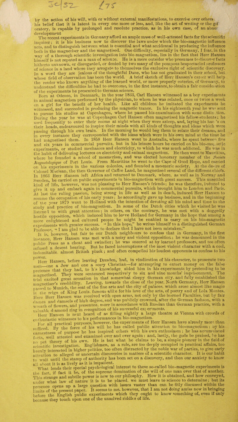 by the action of his will, with or without external manifestations, to exercise over others his belief that it is latent in every one more or less, and, like the art of writing or the gif oratory, is capable by prolonged and resolute practice, as in his own case, of an abno’ developement The recent experiments in Germany afford an ample mass of well-attested facts for the scientific inquirer; it is his business now to discover the laws under which the bio-magnetic influence acts and to distinguish between what is essential and what accidental in producing the influence both in the magnetiser and the magnetised. One difficulty, especially in Germany, I fear, in the way of a thorough scientific investigation into bio-magnetism, lies in the fact that Herr Hansen himself is not reputed as a man of science. He is a mere outsider who presumes to discover facts hitherto unknown, or disregarded, or denied by two many of the pompous bespectacled professors of science in a land where they arrogate to themselves the exclusive right of scieutific discovery. In a word they are jealous of the thoughtful Dane, who has not graduated in their school, but whose field of observation has been the world. A brief sketch of Herr Hansen’s career will help the reader who knows anything of the learned world, or more properly coteries, of Germany, to understand the difficulties he had to overcome, in the first instance, to obtain a fair consideration of the experiments he presented to German science. Born at Odense, in Denmark, in the year 1833, Carl Hansen witnessed as a boy experiments in animal magnetism performed by the physician, to whom he was related, once or twice a week on a girl for the benefit of her health. Like all children he imitated the experiments he witnessed, and succeeded in producing the magnetic trance. In his eighteenth year he wa« sent to pursue his studies at Copenhagen, where he passed his examination with some distin _tion. During the year he was at Copenhagen Carl Hansen often magnetised his fellow-students; he used frequently to enter their rooms at night when they were asleep, and, laying his liar \s on their heads, endeavoured to inspire their minds with all kinds of thoughts and ideas which were passing through his own brain. In the morning he would beg them to relate their dreams, and in every instance they corresponded with the ideas which were in his own mind at the time he had magnetised them. In 1858 Herr Hansen went to Australia, where he spent between five and six years in commercial pursuits, but in his leisure hours he carried on his bio-magnetic experiments, or studied mechanics and electricity, to which he was much addicted. He was in the habit of delivering lectures on electricity and animal magnetism. He then went to Mauritius, where he founded a school of mesmerism, and was elected honorary member of the Societe 3jagnetologique of Port Louis. From Mauritius he went to the Cape of Good Hope, and carried on his experiments in the various colonies, and founded a mesmeric society. At the desire of Colonel Maclean, the then Governor of Caff re Land, he magnetised several of the different chiefs. In 1863 Herr Hansen left Africa and returned to Denmark, where, as well as in Norway and Sweden, he carried on public experiments m bio-magnetism with great success. This unsettled kind of life, however, was not pleasing to Herr Hansen’s friends; he was therefore, induced to give it up and embark again in commercial pursuits, which brought him to London and Paris. At last the ruling passion, being strong in life as well as in death, induced Herr Hansen to resume the occupation of his early years; he accordingly gave up business, and in the beginning of the year 1879 went to Holland with the intention of devoting all his mind and time to the study and practice of bio-magnetism. In some of the Dutch cities which he visited he was listened to with great attention; in others, on the contrary, he was met with a doggedly hostile opposition, which induced him to leave Holland for Germany in the hope that among a more enlightened and cultured people he might be enabled ts carry on his bio-magnetic experiments with greater success. “ In this hope,” he writes himself to a distinguished German Professor « l am glad to be able to declare that I have not been mistaken.” It is however, but fair to our Dutch neighbours to confess that in Germany, in the first instance, Herr Hansen was met with a noisy and violent opposition; he was denounced in the public Press as a cheat and swindler; he was sneered at by learned professors, and too often refused a desent hearing. But he faced interruptions of the most violent character with a cool, indomitable, almost British pluck ; and often compelled his loudest opponents to confess to his ^°Herr Hansen, before leaving Dresden, had, in vindication of his character, to prosecute two men_one a Jew and one a soiry Christian—for attempting to extort money on the false pretence that they had, to h:s knowledge, aided him in his experiments by pretending to be lraonetised. They were sentenced respectively to six and nine months’ imprisonment. The trial excited great sensation in that somewhat sleepy German city, and fully established the mao-netiser’s credibility. Leaving, towards the close of the year, North Germany, Herr Hansen i assed to Munich, the seat of the fine arts and the city of palaces, which arose almost like magie ir the reign of King Louis, famous alike for his love of the arts, of poetry and of Lola Montes. Here Herr Hansen was received with open arms, not only by the learned Faculties, but by fair daines and damsels of liiyh degree, and was publicly crowned, after the German fashson, with a wreath of flowers, and presented, more in accordance with Russian than German practice, with a valuable diamond’ ring in recognition of his successful exj ermients. ' Herr Hansen is next heard of as filling nightly a large theatre at Vienna with crowds of enthusiastic witnesses to h:s performances in bio-magnetisrn. For all practical purposes, however, the experiments of Herr Hansen have already more than sufficed By'the force of his will he has called public attention to bio-magnetism; oy his earnestness of purpose he has inspired others with his own enthusiasm ; he has accumulated Lets well attested and examined over and over again; and, lastly, the gods be praised, lie has j 0 pet theorv of his own. He is but what he claims to be, a simple pioneer in the field of scientific investigation. Englishmen, as a rule, are too deeply occupied in practical affairs, too keenly interested in higher politics, too often distracted by the noble war of parties, to give early attention to alleged or uncertain discoveries in matters of a scientific character. It is our habit to wait until the stamp of authority has been set on a discovery, and then our anxiety to know all about it is as lively as it is impatient. .... ... . . , . What lends their special psychological interest to these so-called bio-magnetic experiments is the fact if fact it be, of the supreme domination of the will of one man over that of another. This strange and subtile power is new to our philosphy. How it is obtained, and how conveyed, unler what law of nature it is to be placed, we must leave to science to determine; but its presence opens up a large question with issues vaster than can be fitly discussed within the limits of the present paper. It seems to me, however, that I am not doing amiss now in bringing before the English public experiments which they ought to know something of, even if only because they touch upon one of the unsolved riddles of life.