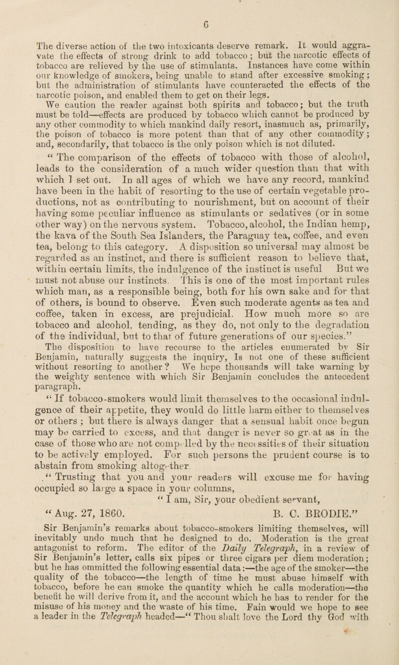 G The diverse action of the two intoxicants deserve remark. It would aggra¬ vate the effects of strong drink to add tobacco ; but the narcotic effects of tobacco are relieved by the use of stimulants. Instances have come within our knowledge of smokers, being unable to stand after excessive smoking; but the administration of stimulants have counteracted the effects of the narcotic poison, and enabled them to get on their legs. We caution the reader against both spirits and tobacco; but the truth must be told—effects are produced by tobacco which cannot be produced by any other commodity to which mankind daily resort, inasmuch as, primarily, the poison of tobacco is more potent than that of any other commodity; and, secondarily, that tobacco is the only poison which is not diluted. “ The comparison of the effects of tobacco with those of alcohol, leads to the consideration of a much wider question than that with which I set out. In all ages of which we have any record, mankind have been in the habit of resorting to the use of certain vegetable pro¬ ductions, not as contributing to nourishment, but on account of their having some peculiar influence as stimulants or sedatives (or in some other way) on the nervous system. Tobacco, alcohol, the Indian hemp, the kava of the South Sea Islanders, the Paraguay tea, coffee, and even tea, belong to this category. A disposition so universal may almost be regarded as an instinct, and there is sufficient reason to believe that, within certain limits, the indulgence of the instinct is useful But we must not abuse our instincts, This is one of the most important rules which man, as a responsible being, both for his own sake and for that of others, is bound to observe. Even such moderate agents as tea and coffee, taken in excess, are prejudicial. How much more so are tobacco and alcohol, tending, as they do, not only to the degradation of the individual, but to that of future generations of our species.” The disposition to have recourse to the articles enumerated by Sir Benjamin, naturally suggests the inquiry, Is not one of these sufficient without resorting to another? We hope thousands will take warning by the weighty sentence with which Sir Benjamin concludes the antecedent paragraph. “ If tobacco-smokers would limit themselves to the occasional indul¬ gence of their appetite, they would do little harm either to themselves or others ; but there is always danger that a sensual habit once begun may be carried to excess, and that danger is never so guvat as in the case of those who are not comp- lied by the necessities of their situation to be actively employed. For such persons the prudent course is to abstain from smoking altogether .“Trusting that you and your readers will excuse me for having occupied so large a space in your columns, “ I am, Sir, your obedient servant, “ Aug. 27, 1860. B. C. BRODIE.” Sir Benjamin’s remarks about tobacco-smokers limiting themselves, will inevitably undo much that he designed to do. Moderation is the great antagonist to reform. The editor of the Daily Telegraph, in a review of Sir Benjamin’s letter, calls six pipes or three cigars per diem moderation; but he has ommitted the following essential data:—the age of the smoker—the quality of the tobacco—the length of time he must abuse himself with tobacco, before he can smoke the quantity which he calls moderation—the benefit he will derive from it, and the account which he has to render for the misuse of his money and the waste of his time. Fain would we hope to see a leader in the Telegraph headed—“ Thou shalt love the Lord thy God with