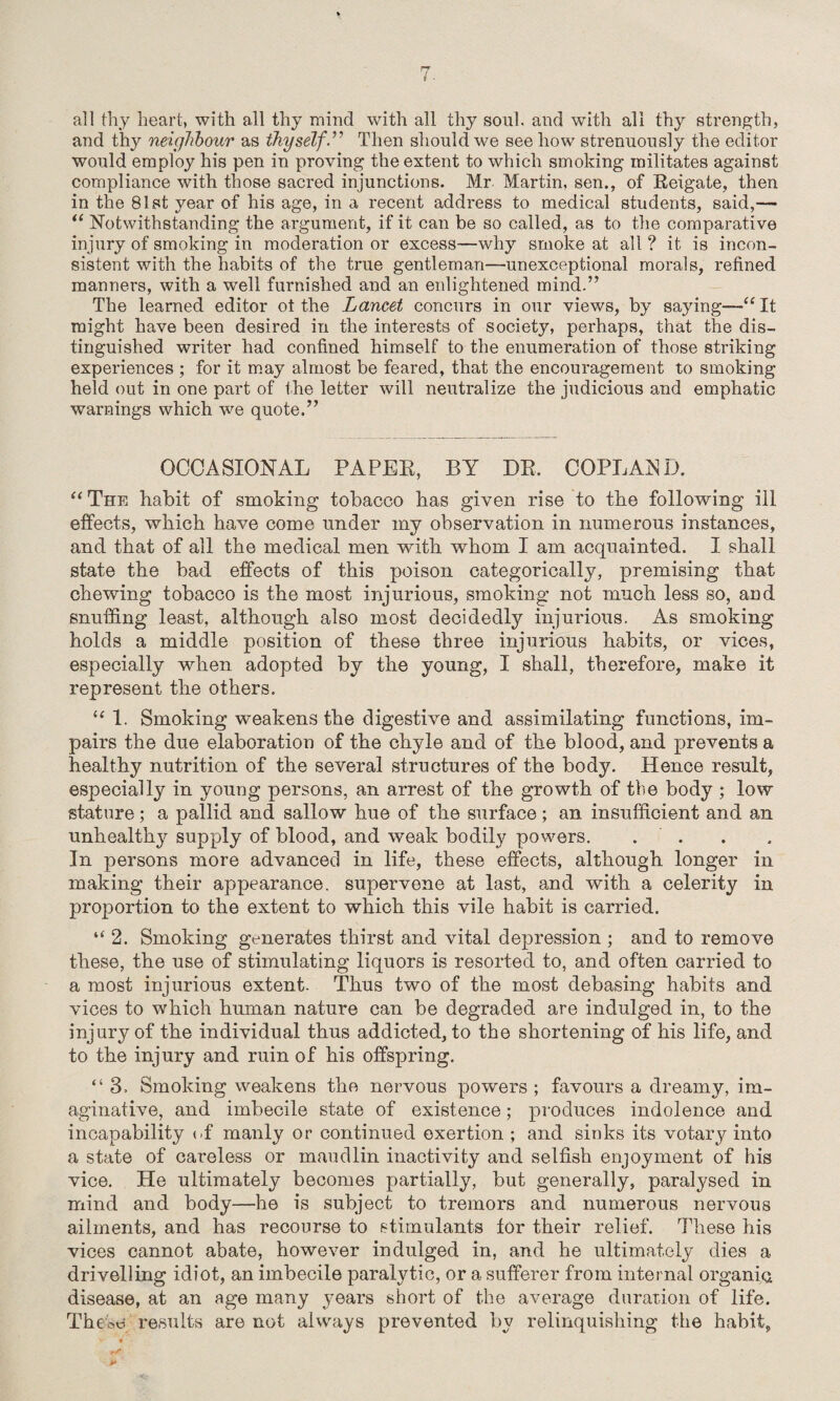 all thy heart, with all thy mind with all thy soul, and with all thy strength, and thy neighbour as thyself.” Then should we see how strenuously the editor would employ his pen in proving the extent to which smoking militates against compliance with those sacred injunctions. Mr Martin, sen., of Reigate, then in the 81st year of his age, in a recent address to medical students, said,— “ Notwithstanding the argument, if it can be so called, as to the comparative injury of smoking in moderation or excess—why smoke at all ? it is incon¬ sistent with the habits of the true gentleman—unexceptional morals, refined manners, with a well furnished and an enlightened mind.” The learned editor ot the Lancet concurs in our views, by saying—“ It might have been desired in the interests of society, perhaps, that the dis¬ tinguished writer had confined himself to the enumeration of those striking experiences ; for it may almost be feared, that the encouragement to smoking held out in one part of the letter will neutralize the judicious and emphatic warnings which we quote.” OCCASIONAL PAPER, BY DR, COPLAND. “The habit of smoking tobacco has given rise to the following ill effects, which have come under my observation in numerous instances, and that of all the medical men with whom I am acquainted. I shall state the bad effects of this poison categorically, premising that chewing tobacco is the most injurious, smoking not much less so, and snuffing least, although also most decidedty injurious. As smoking holds a middle position of these three injurious habits, or vices, especially when adopted by the young, I shall, therefore, make it represent the others. “ 1. Smoking weakens the digestive and assimilating functions, im¬ pairs the due elaboration of the chyle and of the blood, and prevents a healthy nutrition of the several structures of the body. Hence result, especially in young persons, an arrest of the growth of the body ; low stature; a pallid and sallow hue of the surface ; an insufficient and an unhealthy supply of blood, and weak bodily powers. . . In persons more advanced in life, these effects, although longer in making their appearance, supervene at last, and with a celerity in proportion to the extent to which this vile habit is carried. “2. Smoking generates thirst and vital depression ; and to remove these, the use of stimulating liquors is resorted to, and often carried to a most injurious extent. Thus two of the most debasing habits and vices to which human nature can be degraded are indulged in, to the injury of the individual thus addicted, to the shortening of his life, and to the injury and ruin of his offspring. “ 3. Smoking weakens the nervous powers ; favours a dreamy, im¬ aginative, and imbecile state of existence; produces indolence and incapability of manly or continued exertion ; and sinks its votary into a state of careless or maudlin inactivity and selfish enjoyment of his vice. He ultimately becomes partially, but generally, paralysed in mind and body—he is subject to tremors and numerous nervous ailments, and has recourse to stimulants for their relief. These his vices cannot abate, however indulged in, and he ultimately dies a drivelling idiot, an imbecile paralytic, or a sufferer from internal organic disease, at an age many years short of the average duration of life. The ■S5t$ results are not always prevented by relinquishing the habit,