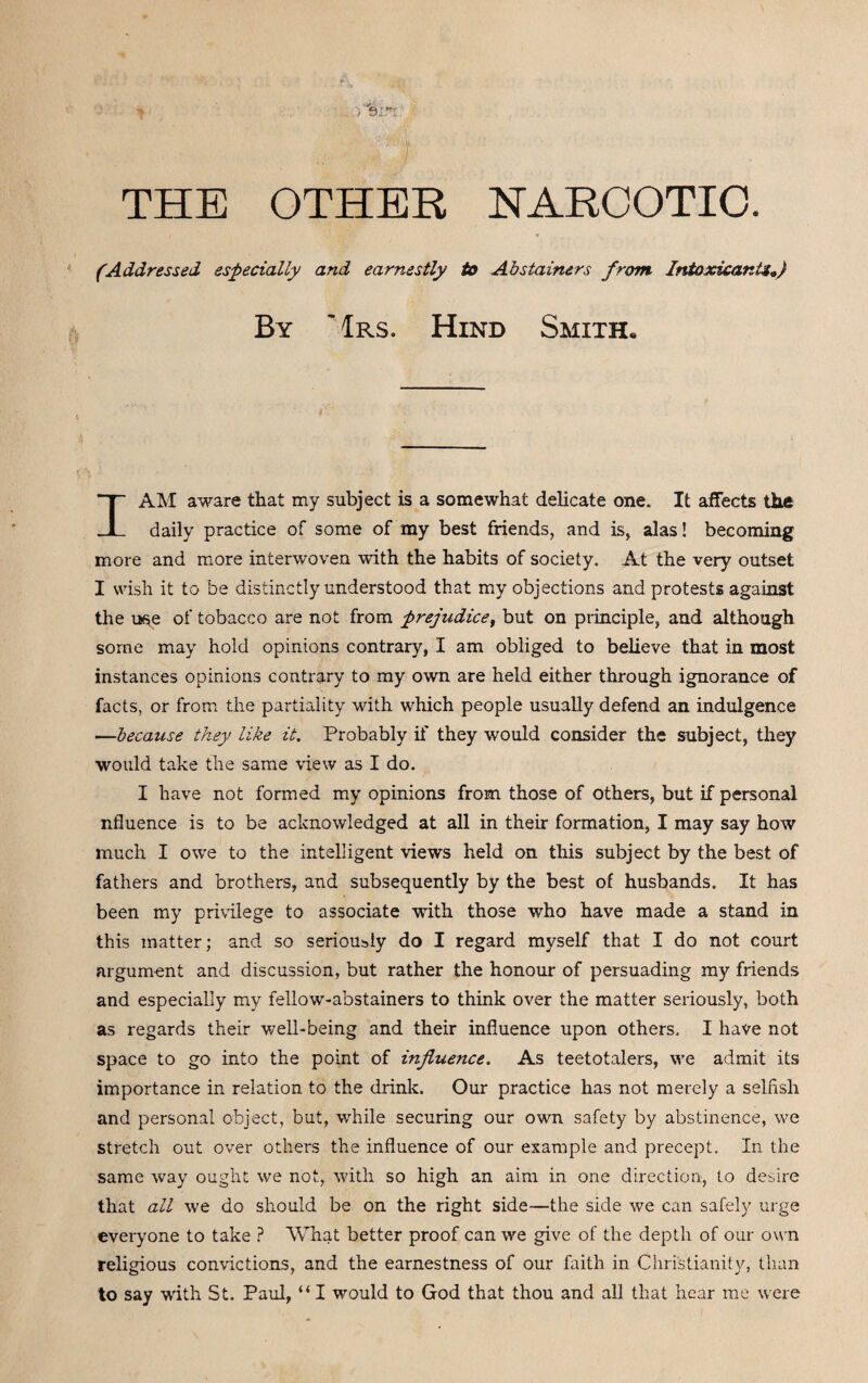 NARCOTIC THE OTHER (Addressed especially and earnestly to Abstainers from Intoxicant*.} By ~1rs. Hind Smith, I AM aware that my subject is a somewhat delicate one. It affects the daily practice of some of my best friends, and is, alas! becoming more and more interwoven with the habits of society. At the very outset I wish it to be distinctly understood that my objections and protests against the use of tobacco are not from prejudice, but on principle, and although some may hold opinions contrary, I am obliged to believe that in most instances opinions contrary to my own are held either through ignorance of facts, or from the partiality with which people usually defend an indulgence —because they like it. Probably if they would consider the subject, they would take the same view as I do. I have not formed my opinions from those of others, but if personal nfluence is to be acknowledged at all in their formation, I may say how much I owe to the intelligent views held on this subject by the best of fathers and brothers, and subsequently by the best of husbands. It has been my privilege to associate with those who have made a stand in this matter; and so seriously do I regard myself that I do not court argument and discussion, but rather the honour of persuading my friends and especially my fellow-abstainers to think over the matter seriously, both as regards their well-being and their influence upon others, I have not space to go into the point of influence. As teetotalers, we admit its importance in relation to the drink. Our practice has not merely a selfish and personal object, but, while securing our own safety by abstinence, we stretch out over others the influence of our example and precept. In the same way ought we not, with so high an aim in one direction, to desire that all we do should be on the right side—the side we can safely urge everyone to take ? What better proof can we give of the depth of our own religious convictions, and the earnestness of our faith in Christianity, than