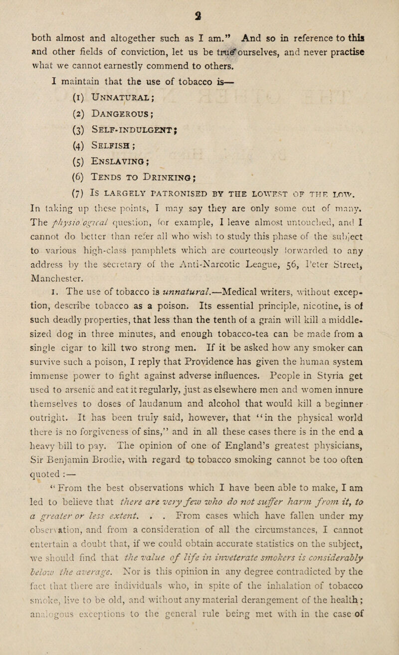 both almost and altogether such as I am.” And so in reference to this and other fields of conviction, let us be true? ourselves, and never practise what we cannot earnestly commend to others. I maintain that the use of tobacco is— (1) Unnatural; (2) Dangerous; (3) Self- indulgent ; (4) Selfish ; (5) Enslaving; (6) Tends to Drinking; (7) IS LARGELY TATRONISED BY THE LOWEST OF THE LOW. In taking up these points, I may say they are only some out of many. The physiological question, for example, I leave almost untouched, and I cannot do better than refer all who wish to study this phase of the subject to various high-class pamphlets which are courteously forwarded to any address by the secretary of the Anti-Narcotic League, 56, Peter Street, Manchester. I. The use of tobacco is unnatural.—Medical writers, without excep¬ tion, describe tobacco as a poison. Its essential principle, nicotine, is of such deadly properties, that less than the tenth of a grain will kill a middle- sized dog in three minutes, and enough tobacco-tea can be made from a single cigar to kill two strong men. If it be asked how any smoker can survive such a poison, I reply that Providence has given the human system immense power to fight against adverse influences. People in Styria get used to arsenic and eat it regularly, just as elsewhere men and women innure themselves to doses of laudanum and alcohol that would kill a beginner outright. It has been truly said, however, that “in the physical world there is no forgiveness of sins,” and in all these cases there is in the end a heavy bill to pay. The opinion of one of England’s greatest physicians, Sir Benjamin Brodie, with regard to tobacco smoking cannot be too often quoted : — “ From the best observations which I have been able to make, I am led to believe that there are very Jew who do not suffer harm from it, to a greater or less extent. . . From cases which have fallen under my observation, and from a consideration of all the circumstances, I cannot entertain a doubt that, if we could obtain accurate statistics on the subject, we should find that the value of life in inveterate smokers is considerably below the average. Nor is this opinion in any degree contradicted by the fact that there are individuals who, in spite of the inhalation of tobacco smoke, live to be old, and without any material derangement of the health; analogous exceptions to the general rule being met with in the case of