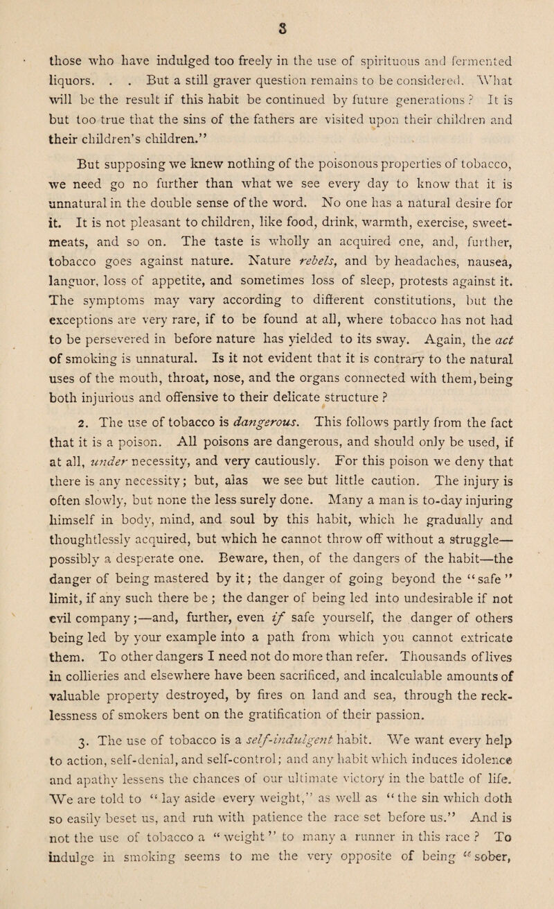 s those who have indulged too freely in the use of spirituous and fermented liquors. . . But a still graver question remains to be considered. What will be the result if this habit be continued by future generations ? It is but too true that the sins of the fathers are visited upon their children and their children’s children.” But supposing we knew nothing of the poisonous properties of tobacco, we need go no further than what we see every day to know that it is unnatural in the double sense of the word. No one has a natural desire for it. It is not pleasant to children, like food, drink, warmth, exercise, sweet¬ meats, and so on. The taste is wholly an acquired one, and, further, tobacco goes against nature. Nature rebels, and by headaches, nausea, languor, loss of appetite, and sometimes loss of sleep, protests against it. The symptoms may vary according to different constitutions, but the exceptions are very rare, if to be found at all, where tobacco has not had to be persevered in before nature has yielded to its sway. Again, the act of smoking is unnatural. Is it not evident that it is contrary to the natural uses of the mouth, throat, nose, and the organs connected with them, being both injurious and offensive to their delicate structure ? 2. The use of tobacco is dangerous. This follows partly from the fact that it is a poison. All poisons are dangerous, and should only be used, if at all, under necessity, and very cautiously. For this poison we deny that there is any necessity; but, alas we see but little caution. The injury is often slowly, but none the less surely done. Many a man is to-day injuring himself in body, mind, and soul by this habit, which he gradually and thoughtlessly acquired, but which he cannot throw off without a struggle— possibly a desperate one. Beware, then, of the dangers of the habit—the danger of being mastered by it; the danger of going beyond the “ safe ” limit, if any such there be ; the danger of being led into undesirable if not evil company;—and, further, even if safe yourself, the danger of others being led by your example into a path from which you cannot extricate them. To other dangers I need not do more than refer. Thousands of lives in collieries and elsewhere have been sacrificed, and incalculable amounts of valuable property destroyed, by fires on land and sea, through the reck¬ lessness of smokers bent on the gratification of their passion. 3. The use of tobacco is a self-indulgent habit. We want every help to action, self-denial, and self-control; and any habit which induces idolence and apathv lessens the chances of our ultimate victory in the battle of life. We are told to “ lay aside every weight,” as well as “ the sin which doth so easily beset us, and ruff with patience the race set before us.” And is not the use of tobacco a “weight” to many a runner in this race ? To indulge in smoking seems to me the very opposite of being u sober,