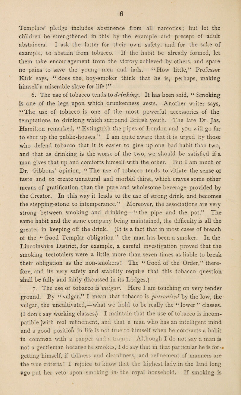 Templars’ pledge includes abstinence from all narcotics; but let the children be strengthened in this by the example and precept of adult abstainers. I ask the latter for their own safety, and for the sake of example, to abstain from tobacco. If the habit be already formed, let them take encouragement from the victory achieved by others, and spare no pains to save the young men and lads. “How little,” Professor Kirk says, “ does the boy-smoker think that he is, perhaps, making himself a miserable slave for life ! ” 6. The use of tobacco tends to drinking. It has been said, “ Smoking is one of the legs upon which drunkenness rests. Another writer says, “The use of tobacco is one of the most powerful accessories of the temptations to drinking which surround British youth. The late Dr. Jas. Hamilton remarked, “Extinguish the pipes of London and you will go far to shut up the public-houses.” I am quite aware that it is urged by those who defend tobacco that it is easier to give up one bad habit than two, and that as drinking is the worse of the two, we should be satisfied if a man gives that up and comforts himself with the other. But I am much ot Dr. Gibbons’ opinion, “The use of tobacco tends to vitiate the sense ot taste and to create unnatural and morbid thirst, which craves some other means of gratification than the pure and wholesome beverage provided by the Creator. In this way it leads to the use of strong drink, and becomes the stepping-stone to intemperance.” Moreover, the associations are very strong between smoking and drinking—“ the pipe and the pot.” The same habit and the same company being maintained, the difficulty is all the greater in keeping off the drink. (It is a fact that in most cases of breach of the “ Good Templar obligation ” the man has been a smoker. In the Lincolnshire District, for example, a careful investigation proved that the smoking teetotalers were a little more than seven times as liable to break their obligation as the non-smokers! The “Good of the Order,” there¬ fore, and its very safety and stability require that this tobacco question shall be fully and fairly discussed in its Lodges.) 7. The use of tobacco is vulgar. Here I am touching on very tender ground. By “ vulgar,” I mean that tobacco is patronised by the low, the vulgar, the uncultivated,—what we hold to be really the “ lower ” classes. (I don't say working classes.) I maintain that the use of tobacco is incom¬ patible (with real refinement, and that a man who has an intelligent mind and a good position in life is not true to himself when he contracts a habit in common with a pauper and a tramp. Although I do not say a man is not a gentleman because he smokes, Ido say that in that particular he is for-* getting himself, if tidiness and cleanliness, and refinement of manners are the true criteria! I rejoice to know that the highest lady in the land long ago put her veto upon smoking in- the royal household. If smoking is