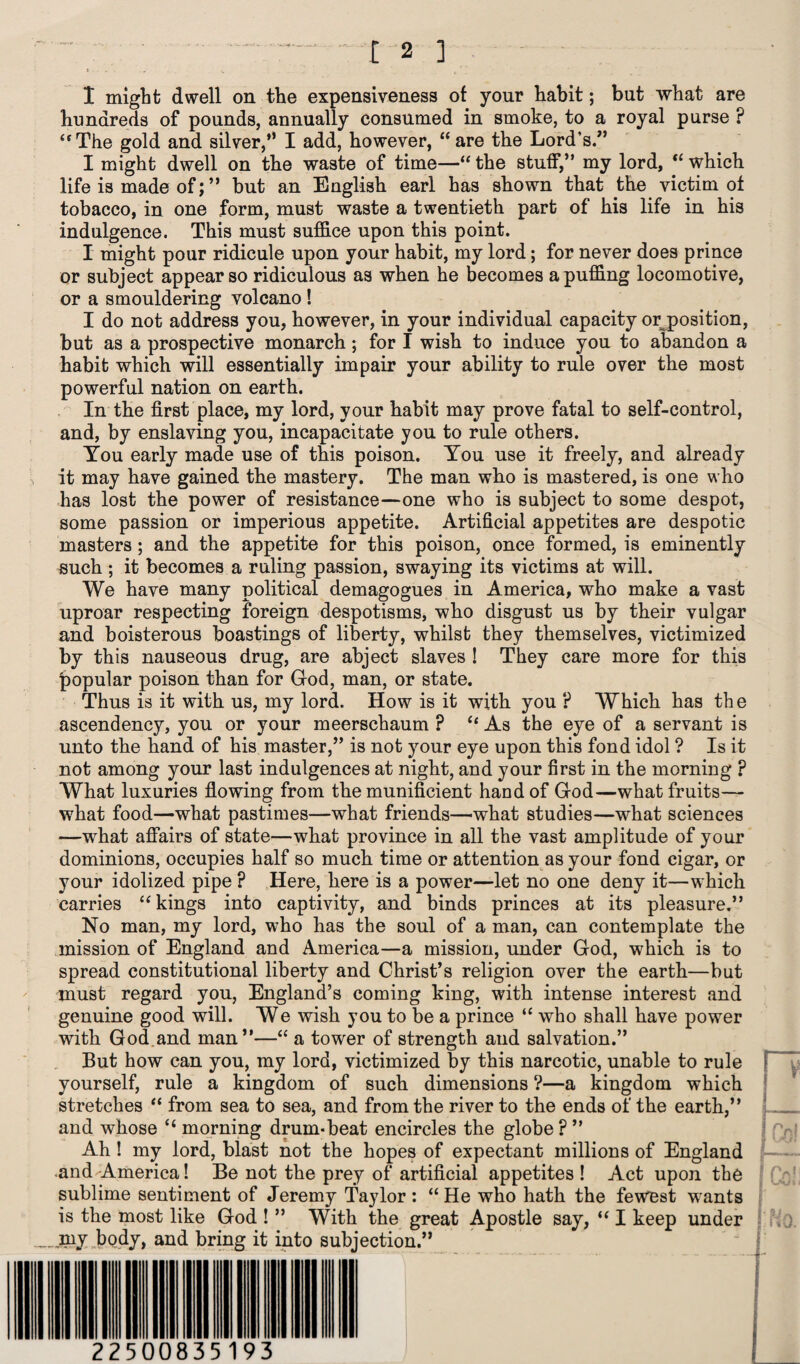 [2 ] I might dwell on the expensiveness of your habit; but what are hundreds of pounds, annually consumed in smoke, to a royal purse ? “The gold and silver,” I add, however, “are the Lord’s.” I might dwell on the waste of time—“ the stuff,” my lord, “ which life is made of; ” but an English earl has shown that the victim ot tobacco, in one form, must waste a twentieth part of his life in his indulgence. This must suffice upon this point. I might pour ridicule upon your habit, my lord; for never does prince or subject appear so ridiculous as when he becomes a puffing locomotive, or a smouldering volcano ! I do not address you, however, in your individual capacity or position, but as a prospective monarch; for I wish to induce you to abandon a habit which will essentially impair your ability to rule over the most powerful nation on earth. In the first place, my lord, your habit may prove fatal to self-control, and, by enslaving you, incapacitate you to rule others. You early made use of this poison. You use it freely, and already it may have gained the mastery. The man who is mastered, is one who has lost the power of resistance—one who is subject to some despot, some passion or imperious appetite. Artificial appetites are despotic masters ; and the appetite for this poison, once formed, is eminently such ; it becomes a ruling passion, swaying its victims at will. We have many political demagogues in America, who make a vast uproar respecting foreign despotisms, who disgust us by their vulgar and boisterous boastings of liberty, whilst they themselves, victimized by this nauseous drug, are abject slaves ! They care more for this popular poison than for God, man, or state. Thus is it with us, my lord. How is it with you ? Which has the ascendency, you or your meerschaum ? “ As the eye of a servant is unto the hand of his master,” is not your eye upon this fond idol ? Is it not among your last indulgences at night, and your first in the morning ? What luxuries flowing from the munificient hand of God—what fruits— what food—what pastimes—what friends—what studies—what sciences -—what affairs of state—what province in all the vast amplitude of your dominions, occupies half so much time or attention as your fond cigar, or your idolized pipe ? Here, here is a power—let no one deny it—which carries “ kings into captivity, and binds princes at its pleasure.” No man, my lord, who has the soul of a man, can contemplate the mission of England and America—a mission, under God, which is to spread constitutional, liberty and Christ’s religion over the earth—but must regard you, England’s coming king, with intense interest and genuine good will. We wish you to be a prince “ who shall have power with God and man”—“ a tower of strength and salvation.” But how can you, my lord, victimized by this narcotic, unable to rule yourself, rule a kingdom of such dimensions ?—a kingdom which stretches “ from sea to sea, and from the river to the ends of the earth,” and whose “ morning drum-beat encircles the globe ? ” Ah ! my lord, blast not the hopes of expectant millions of England and-America! Be not the prey of artificial appetites ! Act upon the sublime sentiment of Jeremy Taylor : “ He who hath the fewest wants is the most like God ! ” With the great Apostle say, “ I keep under _niy body, and bring it into subjection.” 225 00835193