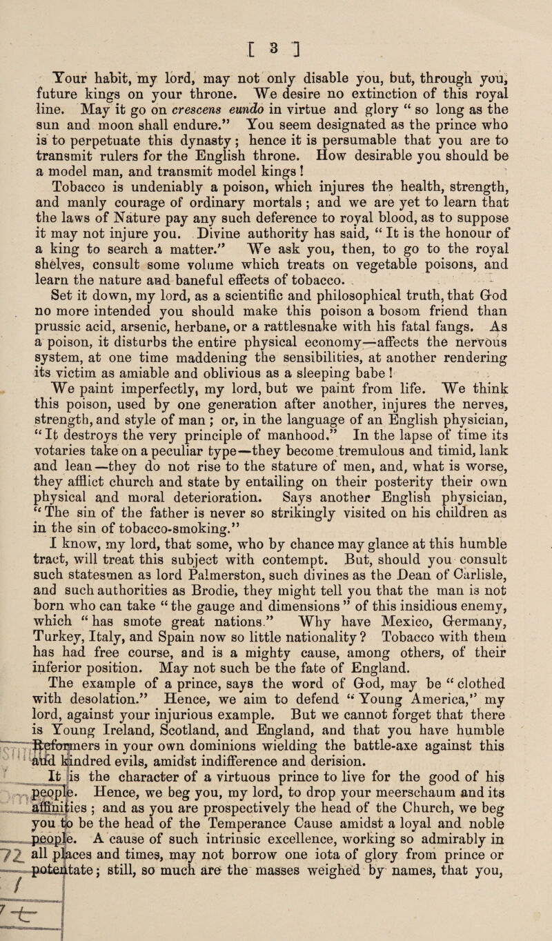 Tour habit, my lord, may not only disable you, but, through you, future kings on your throne. We desire no extinction of this royal line. May it go on crescens eundo in virtue and glory “ so long as the sun and moon shall endure/’ You seem designated as the prince who is to perpetuate this dynasty; hence it is persumable that you are to transmit rulers for the English throne. How desirable you should be a model man, and transmit model kings! Tobacco is undeniably a poison, which injures the health, strength, and manly courage of ordinary mortals ; and we are yet to learn that the laws of Nature pay any such deference to royal blood, as to suppose it may not injure you. Divine authority has said, “ It is the honour of a king to search a matter.” We ask you, then, to go to the royal shelves, consult some volume which treats on vegetable poisons, and learn the nature and baneful effects of tobacco. Set it down, my lord, as a scientific and philosophical truth, that God no more intended you should make this poison a bosom friend than prussic acid, arsenic, herbane, or a rattlesnake with his fatal fangs. As a poison, it disturbs the entire physical economy—affects the nervous system, at one time maddening the sensibilities, at another rendering its victim as amiable and oblivious as a sleeping babe! We paint imperfectly, my lord, but we paint from life. We think this poison, used by one generation after another, injures the nerves, strength, and style of man ; or, in the language of an English physician, “It destroys the very principle of manhood,” In the lapse of time its votaries take on a peculiar type—they become tremulous and timid, lank and lean—they do not rise to the stature of men, and, what is worse, they afflict church and state by entailing on their posterity their own physical and moral deterioration. Says another English physician, “ The sin of the father is never so strikingly visited on his children as in the sin of tobacco-smoking.” I know, my lord, that some, who by chance may glance at this humble tract, will treat this subject with contempt. But, should you consult such statesmen a3 lord Palmerston, such divines as the Dean of Carlisle, and such authorities as Brodie, they might tell you that the man i3 not born who can take “ the gauge and dimensions ” of this insidious enemy, which “ has smote great nations.” Why have Mexico, G-ermany, Turkey, Italy, and Spain now so little nationality ? Tobacco with them has had free course, and is a mighty cause, among others, of their inferior position. May not such be the fate of England. The example of a prince, says the word of God, may be “ clothed with desolation.” Hence, we aim to defend “ Young America,” my lord, against your injurious example. But we cannot forget that there is Young Ireland, Scotland, and England, and that you have humble ers in your own dominions wielding the battle-axe against this indred evils, amidst indifference and derision, is the character of a virtuous prince to live for the good of his Hence, we beg you, ray lord, to drop your meerschaum and its ies ; and as you are prospectively the head of the Church, we beg be the head of the Temperance Cause amidst a loyal and noble A cause of such intrinsic excellence, working so admirably in ces and times, may not borrow one iota of glory from prince or tate j still, so much are the masses weighed by names, that you, you -pflopt 7Z all pi