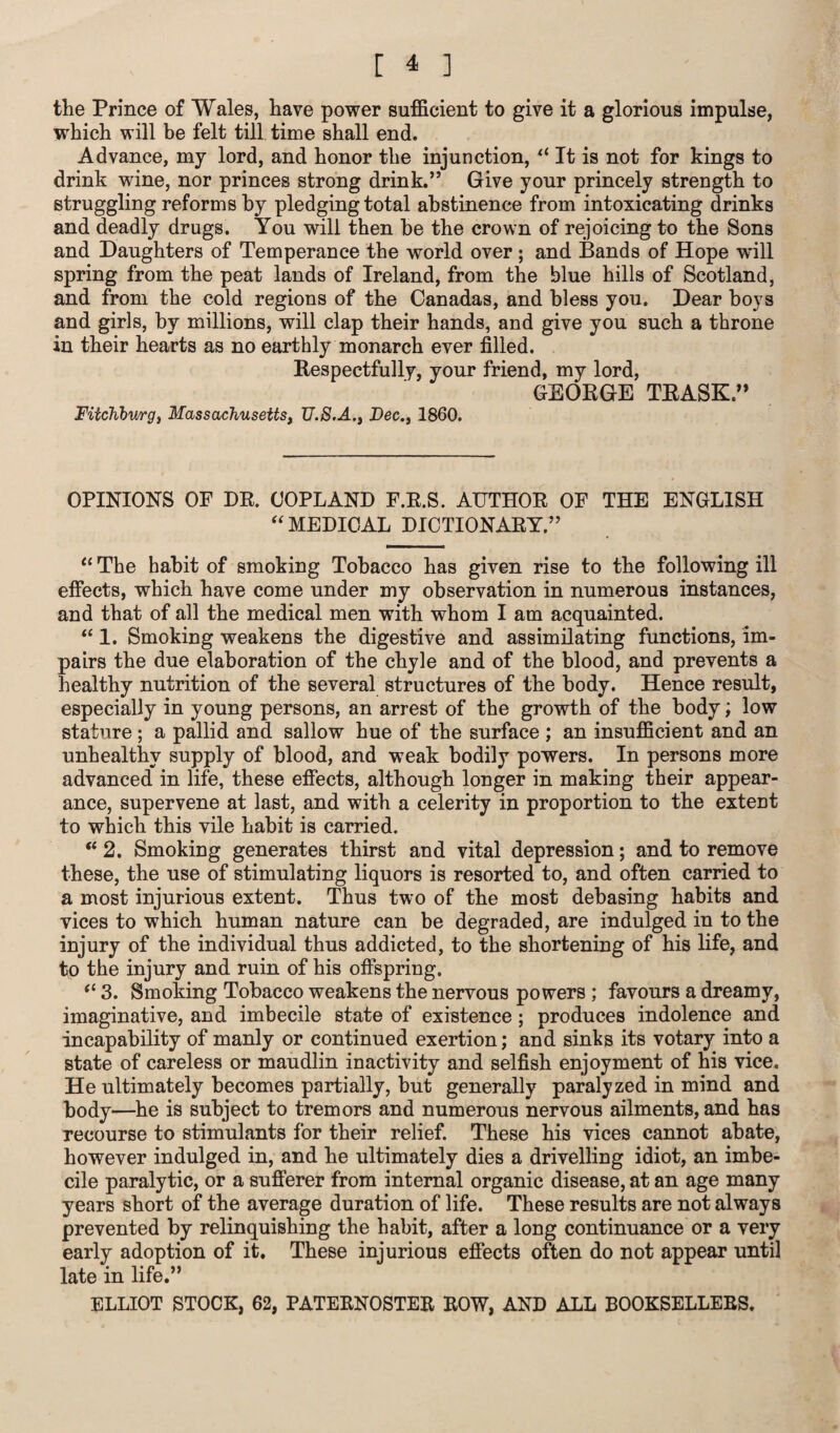 the Prince of Wales, have power sufficient to give it a glorious impulse, which will be felt till time shall end. Advance, my lord, and honor the injunction, il It is not for kings to drink wine, nor princes strong drink.” Give your princely strength to struggling reforms by pledging total abstinence from intoxicating drinks and deadly drugs. You will then be the crown of rejoicing to the Sons and Daughters of Temperance the world over ; and Bands of Hope will spring from the peat lands of Ireland, from the blue hills of Scotland, and from the cold regions of the Canadas, and bless you. Dear boys and girls, by millions, will clap their hands, and give you such a throne in their hearts as no earthly monarch ever filled. Respectfully, your friend, my lord, GEORGE TRASK.” Fitchburg, Massachusetts, TJ.S.A., Dec., 1860. OPINIONS OF DR. COPLAND F.R.S. AUTHOR OF THE ENGLISH “ MEDICAL DICTIONARY.” “ The habit of smoking Tobacco has given rise to the following ill effects, which have come under my observation in numerous instances, and that of all the medical men with whom I am acquainted. “ 1. Smoking weakens the digestive and assimilating functions, im¬ pairs the due elaboration of the chyle and of the blood, and prevents a healthy nutrition of the several structures of the body. Hence result, especially in young persons, an arrest of the growth of the body; low stature ; a pallid and sallow hue of the surface ; an insufficient and an unhealthy supply of blood, and weak bodily powers. In persons more advanced in life, these effects, although longer in making their appear¬ ance, supervene at last, and with a celerity in proportion to the exteDt to which this vile habit is carried. (t 2. Smoking generates thirst and vital depression; and to remove these, the use of stimulating liquors is resorted to, and often carried to a most injurious extent. Thus two of the most debasing habits and vices to which human nature can be degraded, are indulged in to the injury of the individual thus addicted, to the shortening of his life, and to the injury and ruin of his offspring. (i 3. Smoking Tobacco weakens the nervous powers ; favours a dreamy, imaginative, and imbecile state of existence; produces indolence and incapability of manly or continued exertion; and sinks its votary into a state of careless or maudlin inactivity and selfish enjoyment of his vice. He ultimately becomes partially, but generally paralyzed in mind and body—he is subject to tremors and numerous nervous ailments, and has recourse to stimulants for their relief. These his vices cannot abate, however indulged in, and he ultimately dies a drivelling idiot, an imbe¬ cile paralytic, or a sufferer from internal organic disease, at an age many years short of the average duration of life. These results are not always prevented by relinquishing the habit, after a long continuance or a very early adoption of it. These injurious effects often do not appear until late in life.” ELLIOT STOCK, 62, PATERNOSTER ROW, AND ALL BOOKSELLERS.