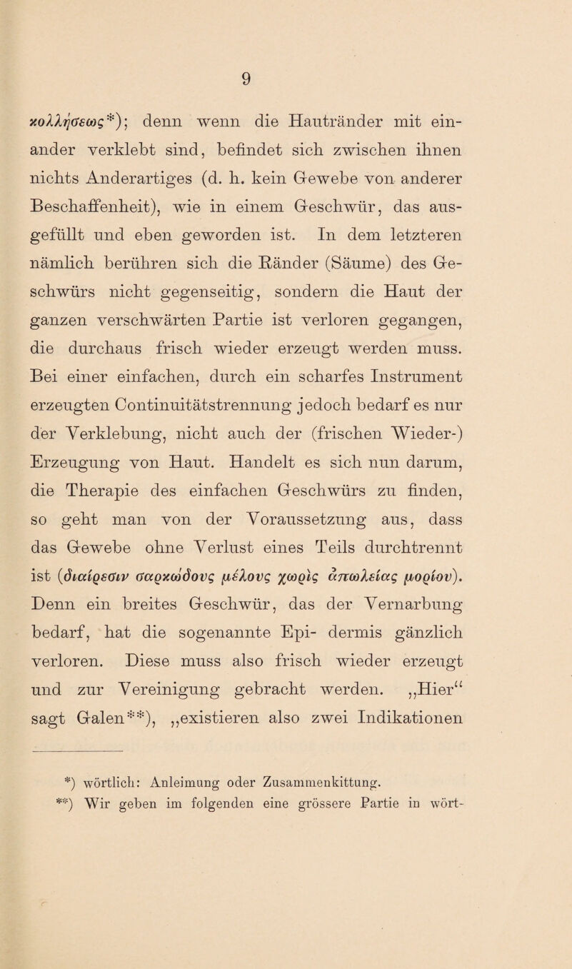 ycoXXijascog *); denn wenn die Hautränder mit ein¬ ander verklebt sind, befindet sich zwischen ihnen nichts Anderartiges (d. h. kein Gewebe von anderer Beschaffenheit), wie in einem Geschwür, das ans¬ gefüllt und eben geworden ist. In dem letzteren nämlich berühren sich die Bänder (Säume) des Ge¬ schwürs nicht gegenseitig, sondern die Haut der ganzen verschwärten Partie ist verloren gegangen, die durchaus frisch wieder erzeugt werden muss. Bei einer einfachen, durch ein scharfes Instrument erzeugten Continuitätstrennung jedoch bedarf es nur der Verklebung, nicht auch der (frischen Wieder-) Erzeugung von Haut. Handelt es sich nun darum, die Therapie des einfachen Geschwürs zu finden, so geht man von der Voraussetzung aus, dass das Gewebe ohne Verlust eines Teils durchtrennt ist (diaiQsaiv (TaQxeödovg [xsXovg xooglg arcooXsiag (xogiov). Denn ein breites Geschwür, das der Vernarbung bedarf, hat die sogenannte Epi- dermis gänzlich verloren. Diese muss also frisch wieder erzeugt und zur Vereinigung gebracht werden. „Hier“ sagt Galen **), „existieren also zwei Indikationen *) wörtlich: Anleimung oder Zusammenkittung. **) Wir geben im folgenden eine grössere Partie in wört- a-