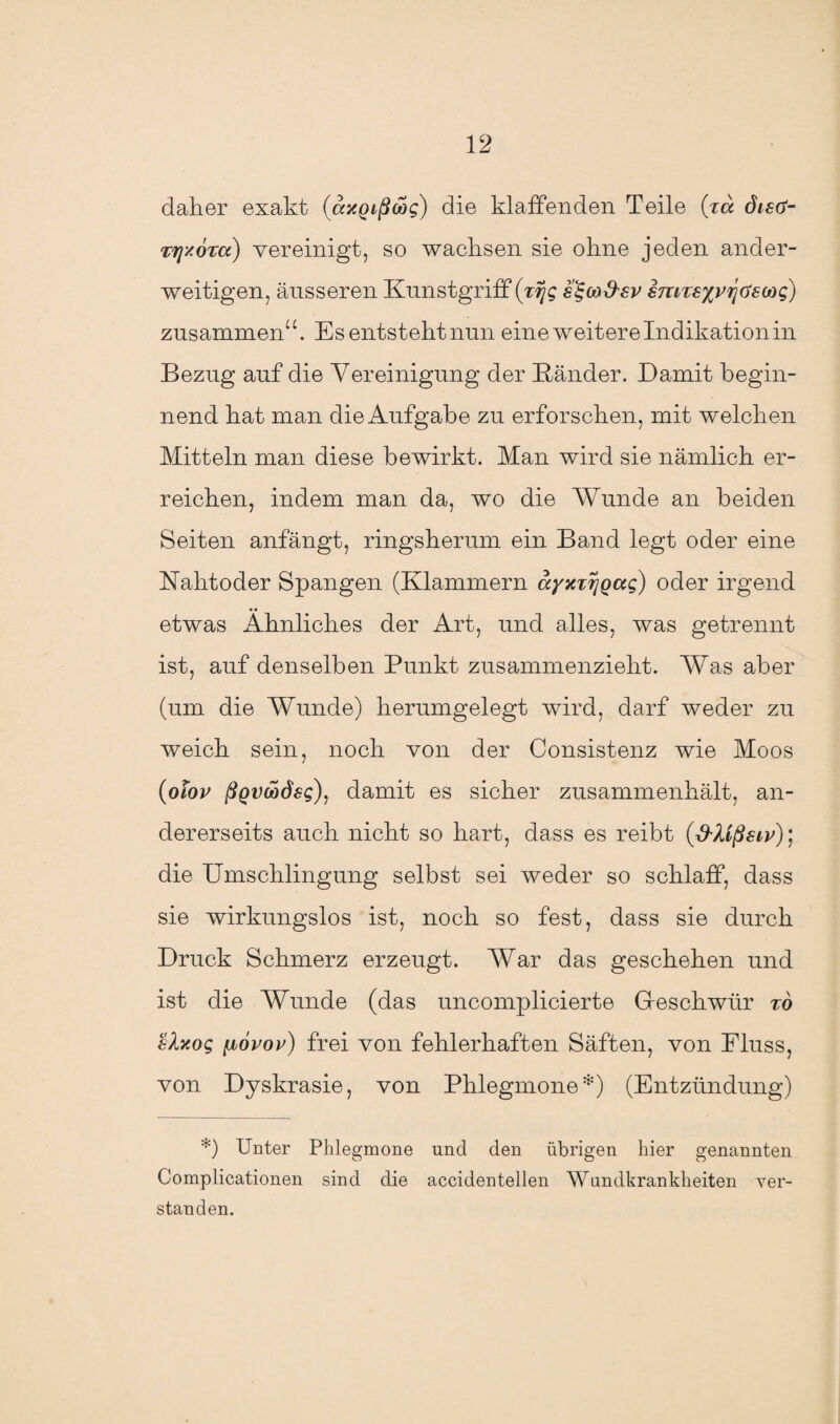 daher exakt (axgißoog) die klaffenden Teile (xa distf- Trj'/ÖTa) vereinigt, so wachsen sie ohne jeden ander¬ weitigen, äusseren Kunstgriff (ttjg s^cod'sv smTs%vrjGswq) zusammen“. Es entsteht nun eine weitere Indikation in Bezug auf die Vereinigung der Bänder. Damit begin¬ nend hat man die Aufgabe zu erforschen, mit welchen Mitteln man diese bewirkt. Man wird sie nämlich er¬ reichen, indem man da, wo die Wunde an beiden Seiten anfangt, ringsherum ein Band legt oder eine Kahtoder Spangen (Klammern ayxxrjQag) oder irgend etwas Ähnliches der Art, und alles, was getrennt ist, auf denselben Punkt zusammenzieht. Was aber (um die Wunde) herumgelegt wird, darf weder zu weich sein, noch von der Consistenz wie Moos (olov ßgvöodsg), damit es sicher zusammenhält, an¬ dererseits auch nicht so hart, dass es reibt (d'Xißsiv); die Umschlingung selbst sei weder so schlaff, dass sie wirkungslos ist, noch so fest, dass sie durch Druck Schmerz erzeugt. War das geschehen und ist die Wunde (das uncomplieierte Geschwür to sXxog yuovov) frei von fehlerhaften Säften, von Fluss, von Dyskrasie, von Phlegmone*) (Entzündung) *) Unter Phlegmone und den übrigen hier genannten Complicationen sind die accidentellen Wundkrankheiten ver¬ standen.