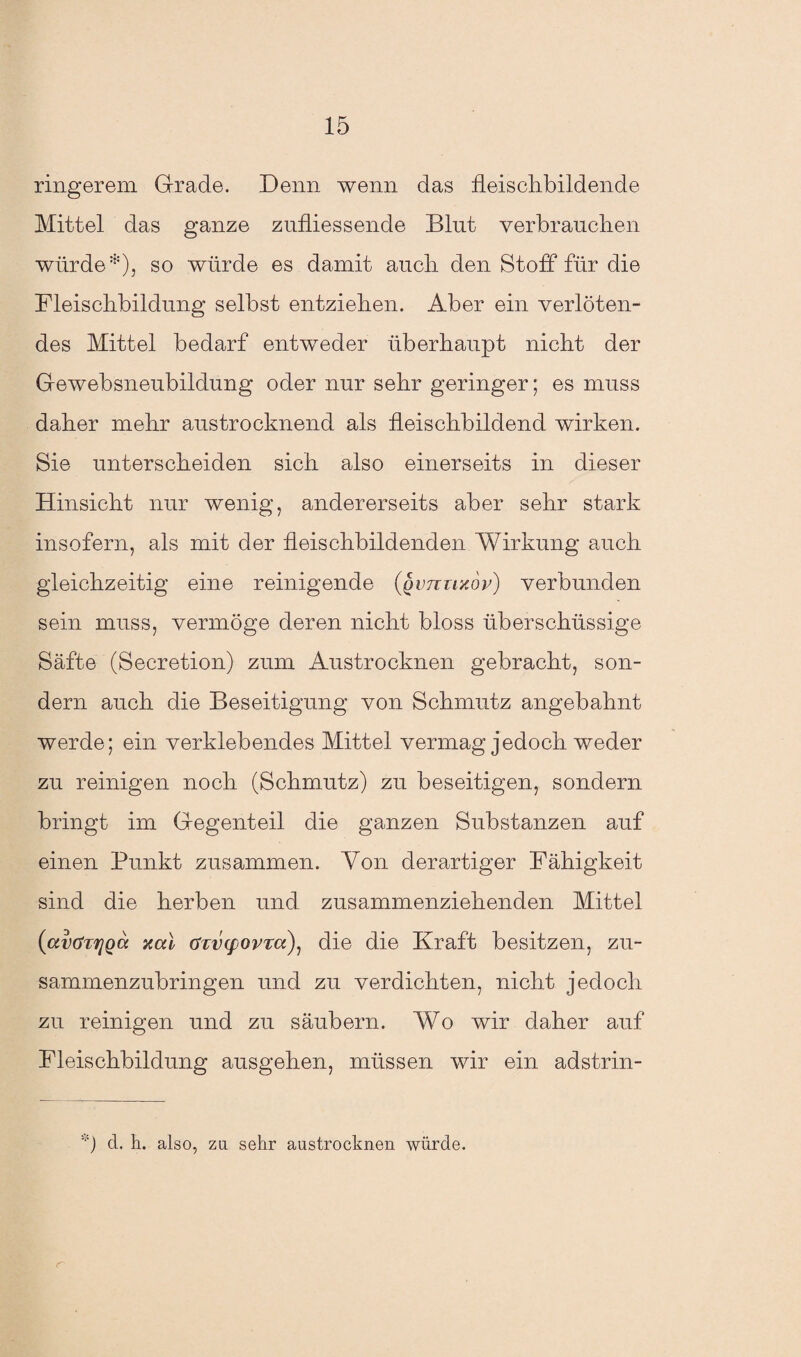 ring er em Grade. Denn wenn das fleischbildende Mittel das ganze zufliessende Blut verbrauchen würde*), so würde es damit auch den Stoff für die Fleischbildung selbst entziehen. Aber ein verlöten¬ des Mittel bedarf entweder überhaupt nicht der Gewebsneubildung oder nur sehr geringer; es muss daher mehr austrocknend als ileischbildend wirken. Sie unterscheiden sich also einerseits in dieser Hinsicht nur wenig, andererseits aber sehr stark insofern, als mit der fleischbildenden Wirkung auch gleichzeitig eine reinigende (qvtcuxop) verbunden sein muss, vermöge deren nicht bloss überschüssige Säfte (Secretion) zum Austrocknen gebracht, son¬ dern auch die Beseitigung von Schmutz angebahnt werde; ein verklebendes Mittel vermag jedoch weder zu reinigen noch (Schmutz) zu beseitigen, sondern bringt im Gegenteil die ganzen Substanzen auf einen Punkt zusammen. Von derartiger Fähigkeit sind die herben und zusammenziehenden Mittel (avöTrjQcc nal crtvyovra), die die Kraft besitzen, zu¬ sammenzubringen und zu verdichten, nicht jedoch zu reinigen und zu säubern. Wo wir daher auf Fleischbildung ausgehen, müssen wir ein adstrin- *) d. h. also, za sehr austrocknen würde.