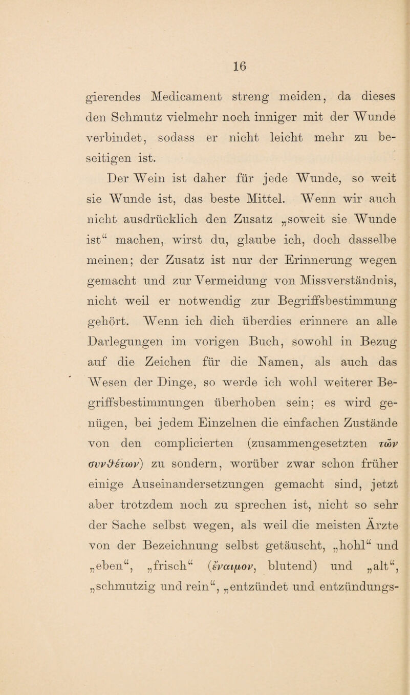 gierendes Medicament streng meiden, da dieses den Sclimutz vielmehr noch inniger mit der Wunde verbindet, sodass er nicht leicht mehr zu be¬ seitigen ist. Der Wein ist daher für jede Wunde, so weit sie Wunde ist, das beste Mittel. Wenn wir auch nicht ausdrücklich den Zusatz „soweit sie Wunde ist“ machen, wirst du, glaube ich, doch dasselbe meinen; der Zusatz ist nur der Erinnerung wegen gemacht und zur Vermeidung von Missverständnis, nicht weil er notwendig zur Begriffsbestimmung gehört. Wenn ich dich überdies erinnere an alle Darlegungen im vorigen Buch, sowohl in Bezug auf die Zeichen für die Namen, als auch das Wesen der Dinge, so werde ich wohl weiterer Be¬ griffsbestimmungen überhoben sein; es wird ge¬ nügen, bei jedem Einzelnen die einfachen Zustände von den complicierten (zusammengesetzten tcop gw&stwv) zu sondern, worüber zwar schon früher einige Auseinandersetzungen gemacht sind, jetzt aber trotzdem noch zu sprechen ist, nicht so sehr der Sache selbst wegen, als weil die meisten Ärzte von der Bezeichnung selbst getäuscht, „hohl“ und „eben“, „frisch“ (Zrcafjbov, blutend) und „alt“, „schmutzig und rein“, „entzündet und entzündungs-