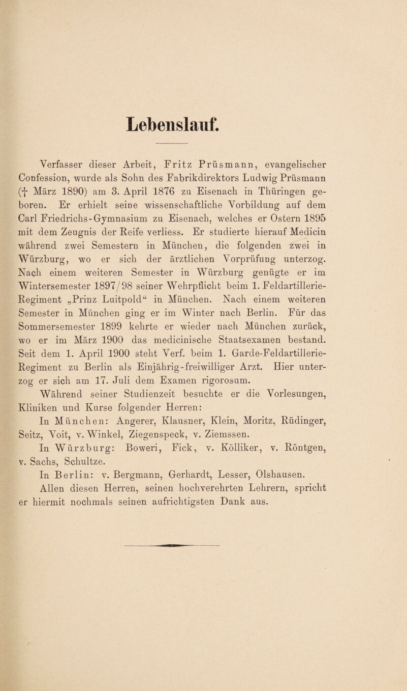 Lebenslauf. Verfasser dieser Arbeit, Fritz Prüsmann, evangelischer Confession, wurde als Sohn des Fabrikdirektors Ludwig Prüsmann (*J* März 1890) am 3. April 1876 zu Eisenach in Thüringen ge¬ boren. Er erhielt seine wissenschaftliche Vorbildung auf dem Carl Friedrichs-Gymnasium zu Eisenach, welches er Ostern 1895 mit dem Zeugnis der Reife verliess. Er studierte hierauf Medicin während zwei Semestern in München, die folgenden zwei in Würzburg, wo er sich der ärztlichen Vorprüfung unterzog. Nach einem weiteren Semester in Würzburg genügte er im Wintersemester 1897/98 seiner Wehrpflicht beim 1. Feldartillerie- Regiment „Prinz Luitpold“ in München. Nach einem weiteren Semester in München ging er im Winter nach Berlin. Für das Sommersemester 1899 kehrte er wieder nach München zurück, wo er im März 1900 das medicinische Staatsexamen bestand. Seit dem 1. April 1900 steht Verf. beim 1. Garde-Feldartillerie- Regiment zu Berlin als Einjährig-freiwilliger Arzt. Hier unter¬ zog er sich am 17. Juli dem Examen rigoros um. Während seiner Studienzeit besuchte er die Vorlesungen, Kliniken und Kurse folgender Herren: In München: Angerer, Klausner, Klein, Moritz, Rüdinger, Seitz, Voit, v. Winkel, Ziegenspeck, v. Ziemssen. In Würz bürg: Boweri, Fick, v. Kölliker, v. Röntgen, v. Sachs, Schultze. In Berlin: v. Bergmann, Gerhardt, Lesser, Olshausen. Allen diesen Herren, seinen hochverehrten Lehrern, spricht er hiermit nochmals seinen aufrichtigsten Dank aus.